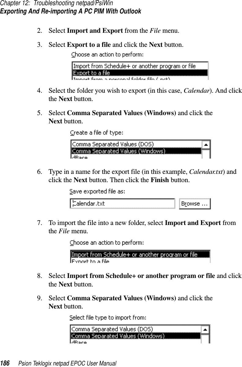 Chapter 12: Troubleshooting netpad/PsiWinExporting And Re-importing A PC PIM With Outlook186 Psion Teklogix netpad EPOC User Manual2. Select Import and Export from the File menu.3. Select Export to a file and click the Next button.4. Select the folder you wish to export (in this case, Calendar). And clickthe Next button.5. Select Comma Separated Values (Windows) and click theNext button.6. Type in a name for the export file (in this example, Calendar.txt)andclick the Next button. Then click the Finish button.7. To import the file into a new folder, select Import and Export fromthe File menu.8. Select Import from Schedule+ or another program or file and clickthe Next button.9. Select Comma Separated Values (Windows) and click theNext button.