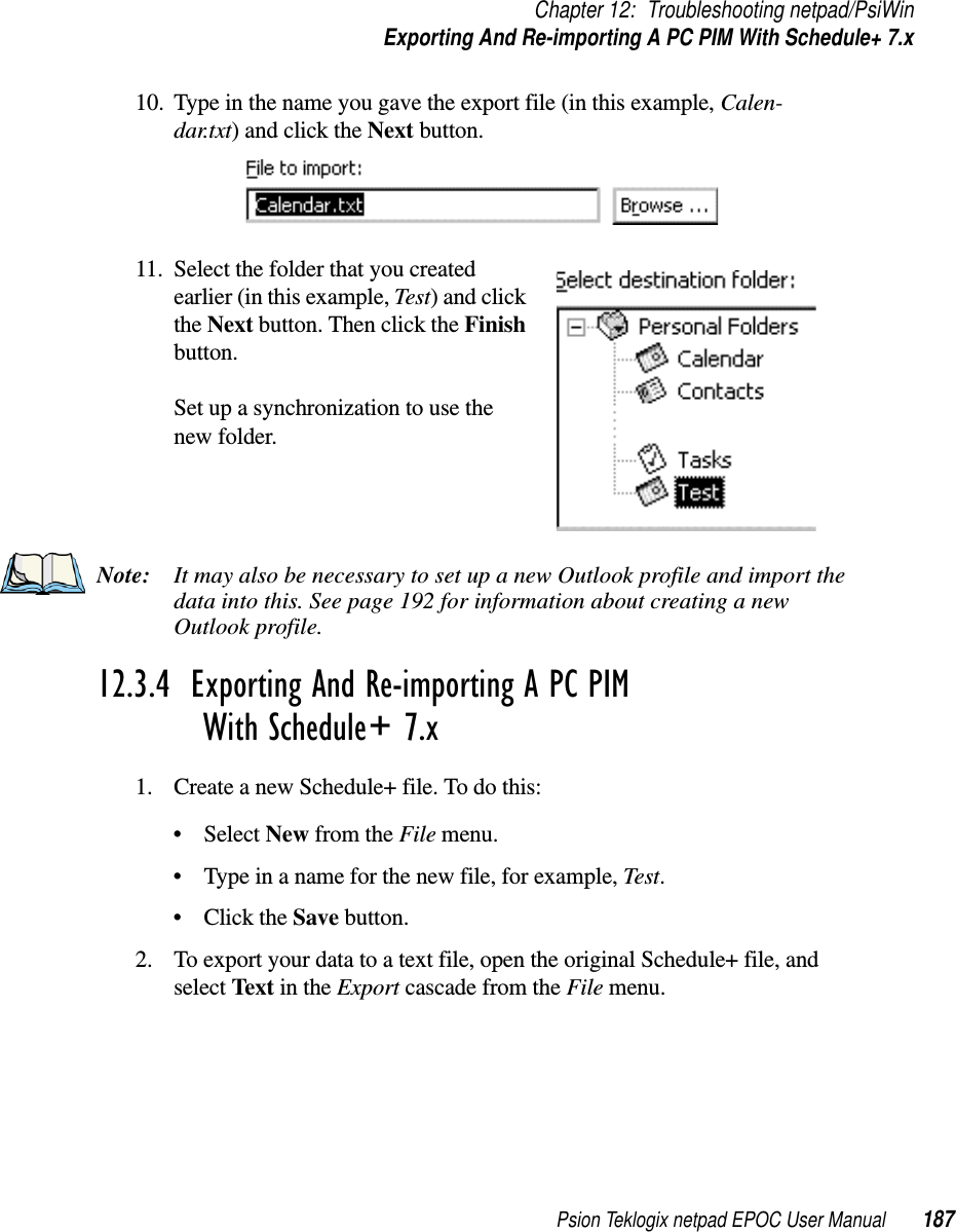 Psion Teklogix netpad EPOC User Manual 187Chapter 12: Troubleshooting netpad/PsiWinExporting And Re-importing A PC PIM With Schedule+ 7.x10. Type in the name you gave the export file (in this example, Calen-dar.txt) and click the Next button.11. Select the folder that you createdearlier (in this example, Test)andclickthe Next button. Then click the Finishbutton.Set up a synchronization to use thenew folder.Note: It may also be necessary to set up a new Outlook profile and import thedata into this. See page 192 for information about creating a newOutlook profile.12.3.4  Exporting And Re-importing A PC PIM With Schedule+ 7.x1. Create a new Schedule+ file. To do this:•SelectNew from the File menu.• Type in a name for the new file, for example, Test.•ClicktheSave button.2. To export your data to a text file, open the original Schedule+ file, andselect Text in the Export cascade from the File menu.