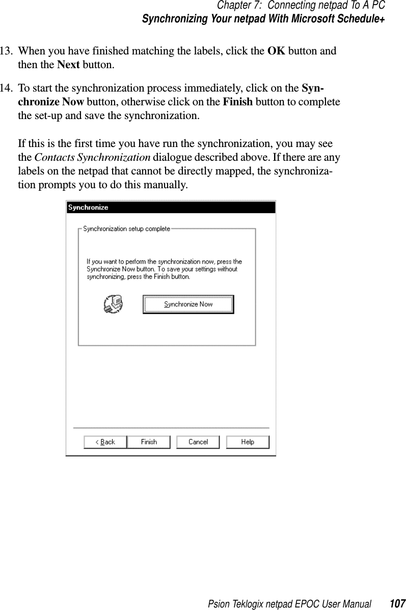 Psion Teklogix netpad EPOC User Manual 107Chapter 7: Connecting netpad To A PCSynchronizing Your netpad With Microsoft Schedule+13. When you have finished matching the labels, click the OK button andthen the Next button.14. To start the synchronization process immediately, click on the Syn-chronize Now button, otherwise click on the Finish button to completethe set-up and save the synchronization.If this is the first time you have run the synchronization, you may seethe Contacts Synchronization dialogue described above. If there are anylabels on the netpad that cannot be directly mapped, the synchroniza-tion prompts you to do this manually.