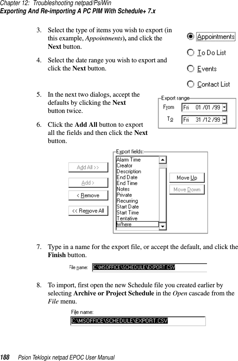 Chapter 12: Troubleshooting netpad/PsiWinExporting And Re-importing A PC PIM With Schedule+ 7.x188 Psion Teklogix netpad EPOC User Manual3. Select the type of items you wish to export (inthis example, Appointments), and click theNext button.4. Select the date range you wish to export andclick the Next button.5. In the next two dialogs, accept thedefaults by clicking the Nextbutton twice.6. Click the Add All button to exportall the fields and then click the Nextbutton.7. Type in a name for the export file, or accept the default, and click theFinish button.8. To import, first open the new Schedule file you created earlier byselecting Archive or Project Schedule in the Open cascade from theFile menu.