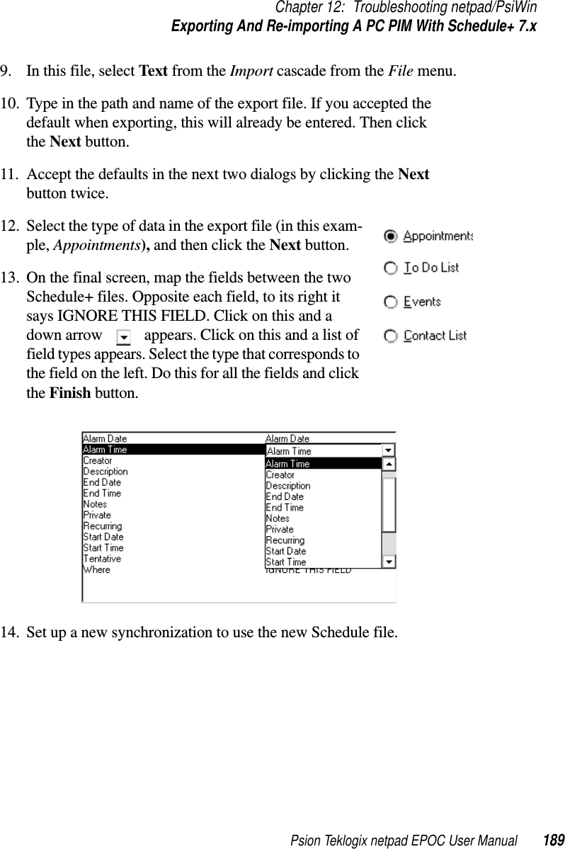 Psion Teklogix netpad EPOC User Manual 189Chapter 12: Troubleshooting netpad/PsiWinExporting And Re-importing A PC PIM With Schedule+ 7.x9. In this file, select Text from the Import cascade from the File menu.10. Type in the path and name of the export file. If you accepted thedefault when exporting, this will already be entered. Then clickthe Next button.11. Accept the defaults in the next two dialogs by clicking the Nextbutton twice.12. Select the type of data in the export file (in this exam-ple, Appointments), andthenclicktheNext button.13. On the final screen, map the fields between the twoSchedule+ files. Opposite each field, to its right itsays IGNORE THIS FIELD. Click on this and adown arrow appears. Click on this and a list offield types appears. Select the type that corresponds tothe field on the left. Do this for all the fields and clickthe Finish button.14. Set up a new synchronization to use the new Schedule file.