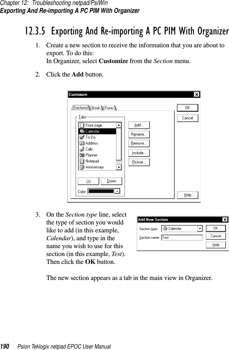 Chapter 12: Troubleshooting netpad/PsiWinExporting And Re-importing A PC PIM With Organizer190 Psion Teklogix netpad EPOC User Manual12.3.5  Exporting And Re-importing A PC PIM With Organizer1. Create a new section to receive the information that you are about toexport. To do this:In Organizer, select Customize from the Section menu.2. Click the Add button.3. On the Section type line, selectthe type of section you wouldlike to add (in this example,Calendar), and type in thename you wish to use for thissection (in this example, Test).Then click the OK button.The new section appears as a tab in the main view in Organizer.