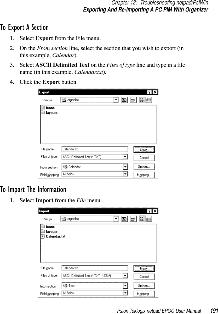 Psion Teklogix netpad EPOC User Manual 191Chapter 12: Troubleshooting netpad/PsiWinExporting And Re-importing A PC PIM With OrganizerTo Export A Section1. Select Export from the File menu.2. On the From section line, select the section that you wish to export (inthis example, Calendar),3. Select ASCII Delimited Text on the Files of type line and type in a filename (in this example, Calendar.txt).4. Click the Export button.To Import The Information1. Select Import from the File menu.