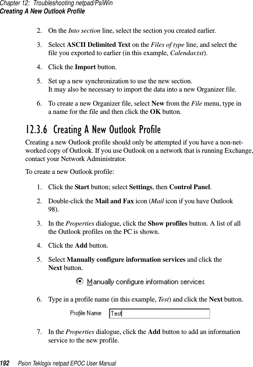 Chapter 12: Troubleshooting netpad/PsiWinCreating A New Outlook Profile192 Psion Teklogix netpad EPOC User Manual2. On the Into section line, select the section you created earlier.3. Select ASCII Delimited Text on the Files of type line, and select thefile you exported to earlier (in this example, Calendar.txt).4. Click the Import button.5. Set up a new synchronization to use the new section.It may also be necessary to import the data into a new Organizer file.6. To create a new Organizer file, select New from the File menu, type inanameforthefileandthenclicktheOK button.12.3.6  Creating A New Outlook ProfileCreating a new Outlook profile should only be attempted if you have a non-net-worked copy of Outlook. If you use Outlook on a network that is running Exchange,contact your Network Administrator.To create a new Outlook profile:1. Click the Start button; select Settings,thenControl Panel.2. Double-click the Mail and Fax icon (Mail icon if you have Outlook98).3. In the Properties dialogue, click the Show profiles button. A list of allthe Outlook profiles on the PC is shown.4. Click the Add button.5. Select Manually configure information services and click theNext button.6. Type in a profile name (in this example, Test) and click the Next button.7. In the Properties dialogue, click the Add button to add an informationservice to the new profile.