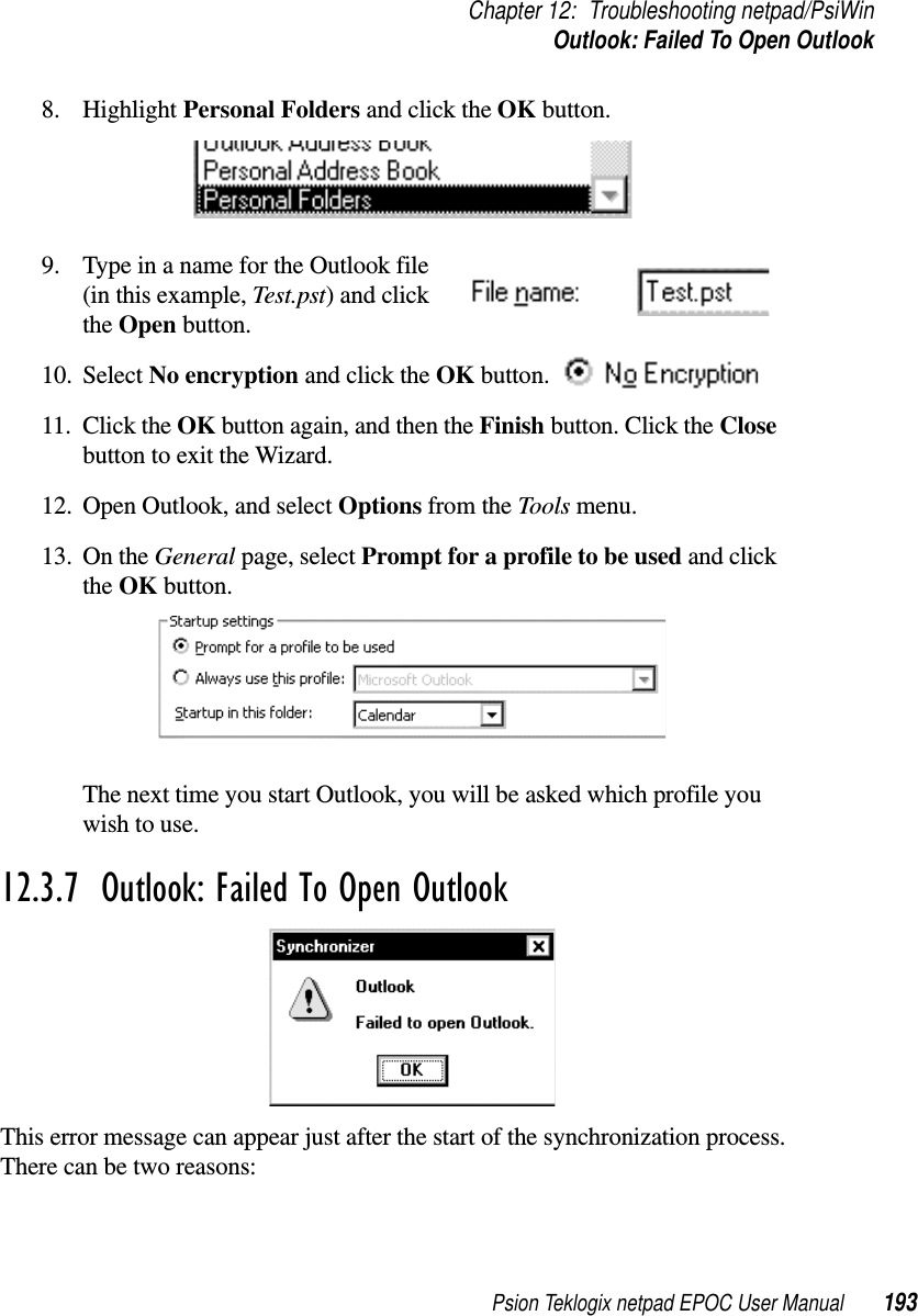 Psion Teklogix netpad EPOC User Manual 193Chapter 12: Troubleshooting netpad/PsiWinOutlook: Failed To Open Outlook8. Highlight Personal Folders and click the OK button.9. Type in a name for the Outlook file(in this example, Test.pst)andclickthe Open button.10. Select No encryption and click the OK button.11. Click the OK button again, and then the Finish button. Click the Closebutton to exit the Wizard.12. Open Outlook, and select Options from the Tools menu.13. On the General page, select Prompt for a profile to be used and clickthe OK button.The next time you start Outlook, you will be asked which profile youwish to use.12.3.7  Outlook: Failed To Open OutlookThis error message can appear just after the start of the synchronization process.There can be two reasons: