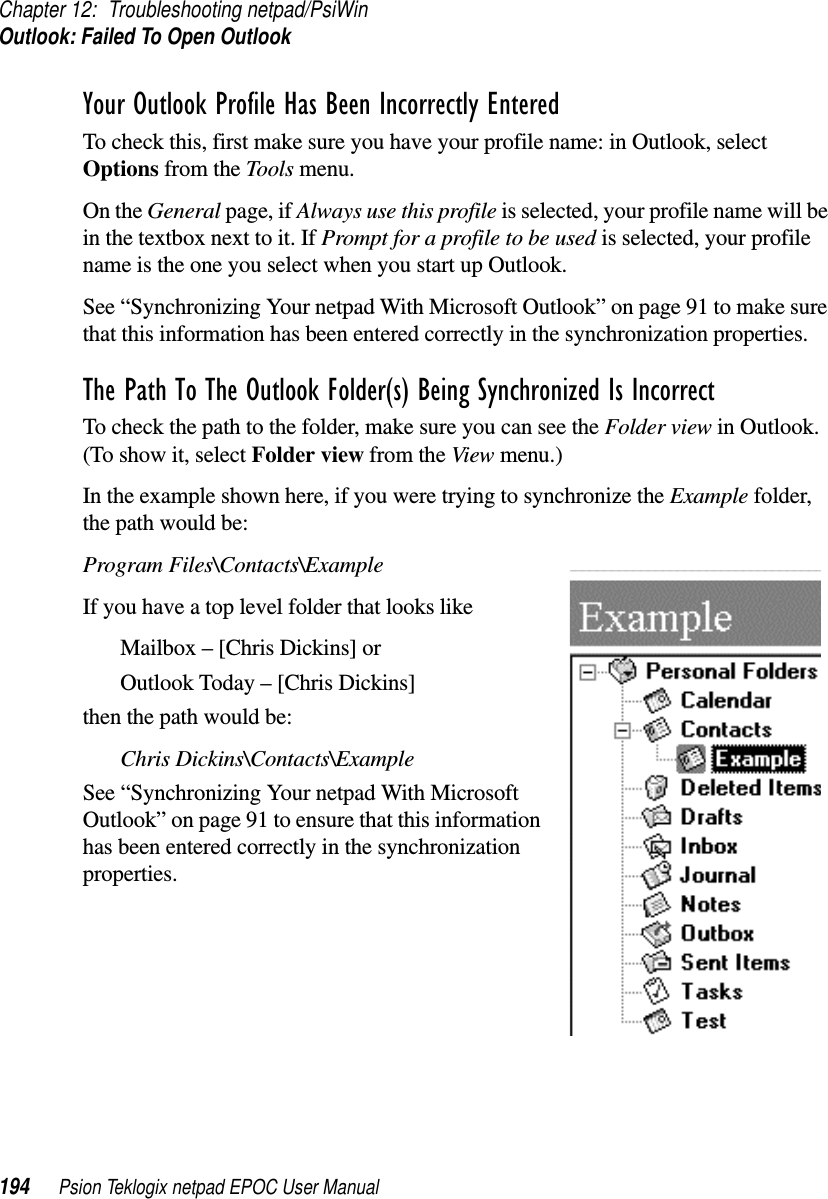 Chapter 12: Troubleshooting netpad/PsiWinOutlook: Failed To Open Outlook194 Psion Teklogix netpad EPOC User ManualYour Outlook Profile Has Been Incorrectly EnteredTo check this, first make sure you have your profile name: in Outlook, selectOptions from the Tools menu.On the General page, if Always use this profile is selected, your profile name will bein the textbox next to it. If Prompt for a profile to be used is selected, your profilename is the one you select when you start up Outlook.See “Synchronizing Your netpad With Microsoft Outlook” on page 91 to make surethat this information has been entered correctly in the synchronization properties.The Path To The Outlook Folder(s) Being Synchronized Is IncorrectTo check the path to the folder, make sure you can see the Folder view in Outlook.(To show it, select Folder view from the View menu.)In the example shown here, if you were trying to synchronize the Example folder,thepathwouldbe:Program Files\Contacts\ExampleIf you have a top level folder that looks likeMailbox – [Chris Dickins] orOutlook Today – [Chris Dickins]then the path would be:Chris Dickins\Contacts\ExampleSee “Synchronizing Your netpad With MicrosoftOutlook” on page 91 to ensure that this informationhas been entered correctly in the synchronizationproperties.