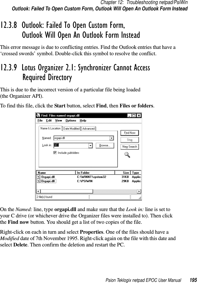 Psion Teklogix netpad EPOC User Manual 195Chapter 12: Troubleshooting netpad/PsiWinOutlook: Failed To Open Custom Form, Outlook Will Open An Outlook Form Instead12.3.8  Outlook: Failed To Open Custom Form,Outlook Will Open An Outlook Form InsteadThis error message is due to conflicting entries. Find the Outlook entries that have a‘crossed swords’ symbol. Double-click this symbol to resolve the conflict.12.3.9  Lotus Organizer 2.1: Synchronizer Cannot Access Required DirectoryThis is due to the incorrect version of a particular file being loaded(the Organizer API).To find this file, click the Start button, select Find,thenFiles or folders.On the Named: line, type orgapi.dll and make sure that the Look in: line is set toyour C drive (or whichever drive the Organizer files were installed to). Then clickthe Find now button. You should get a list of two copies of the file.Right-click on each in turn and select Properties. One of the files should have aModified date of 7th November 1995. Right-click again on the file with this date andselect Delete. Then confirm the deletion and restart the PC.