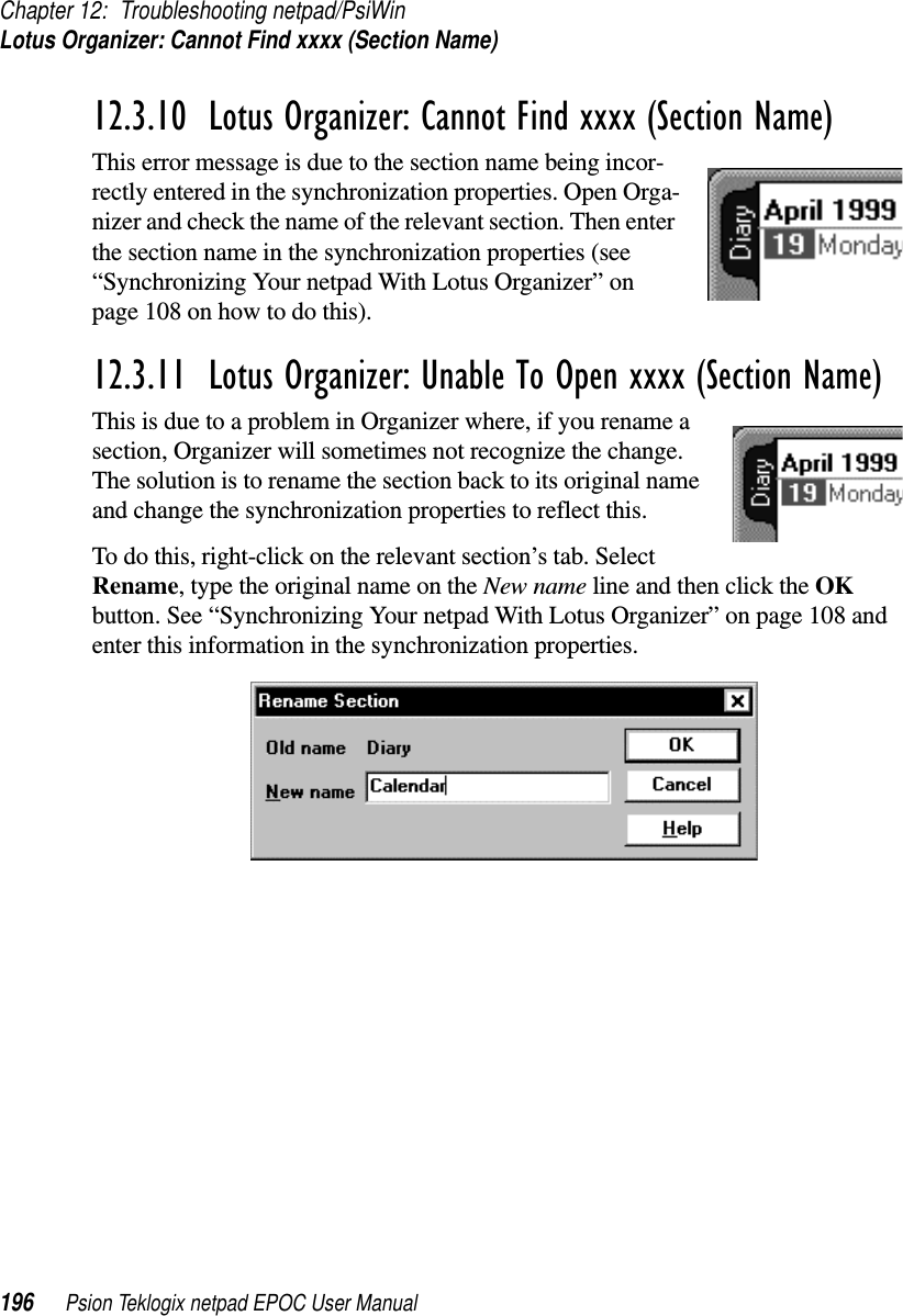 Chapter 12: Troubleshooting netpad/PsiWinLotus Organizer: Cannot Find xxxx (Section Name)196 Psion Teklogix netpad EPOC User Manual12.3.10  Lotus Organizer: Cannot Find xxxx (Section Name)This error message is due to the section name being incor-rectly entered in the synchronization properties. Open Orga-nizer and check the name of the relevant section. Then enterthe section name in the synchronization properties (see“Synchronizing Your netpad With Lotus Organizer” onpage 108 on how to do this).12.3.11  Lotus Organizer: Unable To Open xxxx (Section Name)This is due to a problem in Organizer where, if you rename asection, Organizer will sometimes not recognize the change.The solution is to rename the section back to its original nameand change the synchronization properties to reflect this.To do this, right-click on the relevant section’s tab. SelectRename, type the original name on the New name line and then click the OKbutton. See “Synchronizing Your netpad With Lotus Organizer” on page 108 andenter this information in the synchronization properties.