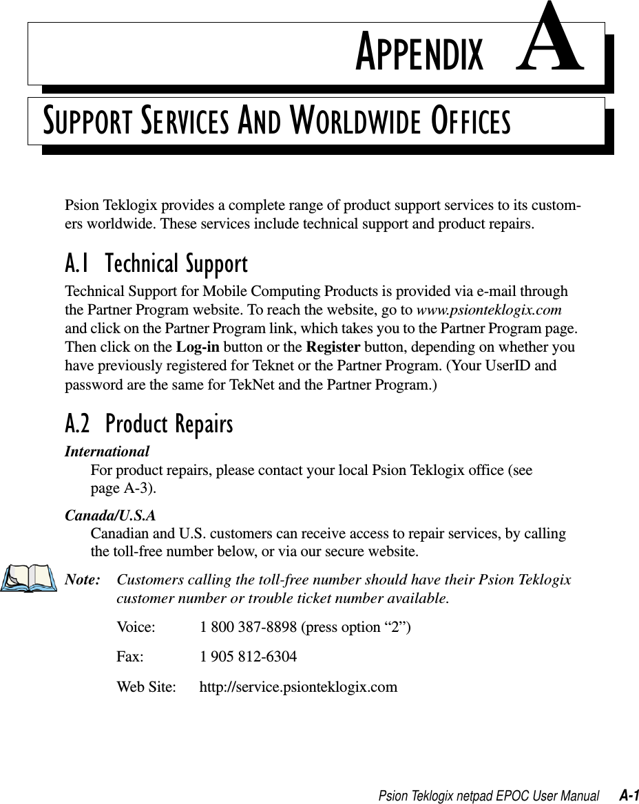 Psion Teklogix netpad EPOC User Manual A-1APPENDIX ASUPPORT SERVICES AND WORLDWIDE OFFICESPsion Teklogix provides a complete range of product support services to its custom-ers worldwide. These services include technical support and product repairs.A.1  Technical SupportTechnical Support for Mobile Computing Products is provided via e-mail throughthe Partner Program website. To reach the website, go to www.psionteklogix.comand click on the Partner Program link, which takes you to the Partner Program page.ThenclickontheLog-in button or the Register button, depending on whether youhave previously registered for Teknet or the Partner Program. (Your UserID andpassword are the same for TekNet and the Partner Program.)A.2  Product RepairsInternationalFor product repairs, please contact your local Psion Teklogix office (seepage A-3).Canada/U.S.ACanadian and U.S. customers can receive access to repair services, by callingthe toll-free number below, or via our secure website.Note: Customers calling the toll-free number should have their Psion Teklogixcustomer number or trouble ticket number available.Voice: 1 800 387-8898 (press option “2”)Fax: 1 905 812-6304Web Site: http://service.psionteklogix.com