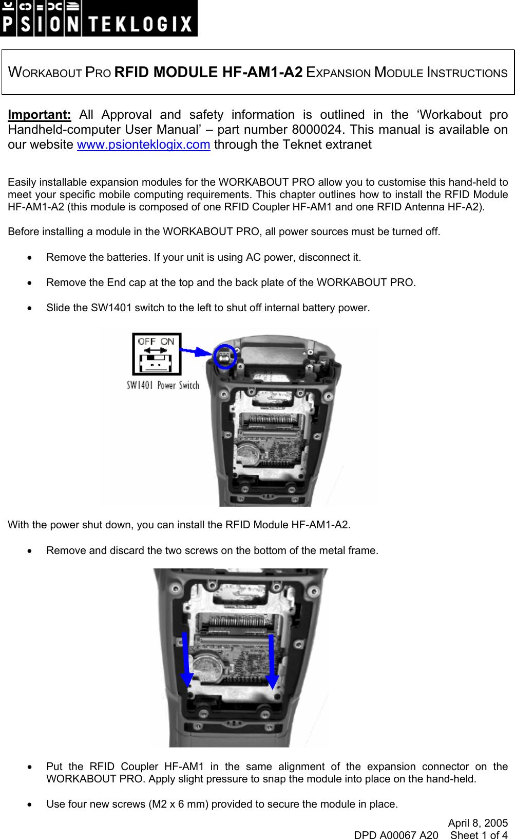 April 8, 2005 DPD A00067 A20    Sheet 1 of 4    WORKABOUT PRO RFID MODULE HF-AM1-A2 EXPANSION MODULE INSTRUCTIONS   Important: All Approval and safety information is outlined in the ‘Workabout pro Handheld-computer User Manual’ – part number 8000024. This manual is available on our website www.psionteklogix.com through the Teknet extranet   Easily installable expansion modules for the WORKABOUT PRO allow you to customise this hand-held to meet your specific mobile computing requirements. This chapter outlines how to install the RFID Module HF-AM1-A2 (this module is composed of one RFID Coupler HF-AM1 and one RFID Antenna HF-A2).  Before installing a module in the WORKABOUT PRO, all power sources must be turned off.  •  Remove the batteries. If your unit is using AC power, disconnect it.  •  Remove the End cap at the top and the back plate of the WORKABOUT PRO.  •  Slide the SW1401 switch to the left to shut off internal battery power.    With the power shut down, you can install the RFID Module HF-AM1-A2.  •  Remove and discard the two screws on the bottom of the metal frame.    •  Put the RFID Coupler HF-AM1 in the same alignment of the expansion connector on the WORKABOUT PRO. Apply slight pressure to snap the module into place on the hand-held.  •  Use four new screws (M2 x 6 mm) provided to secure the module in place. 