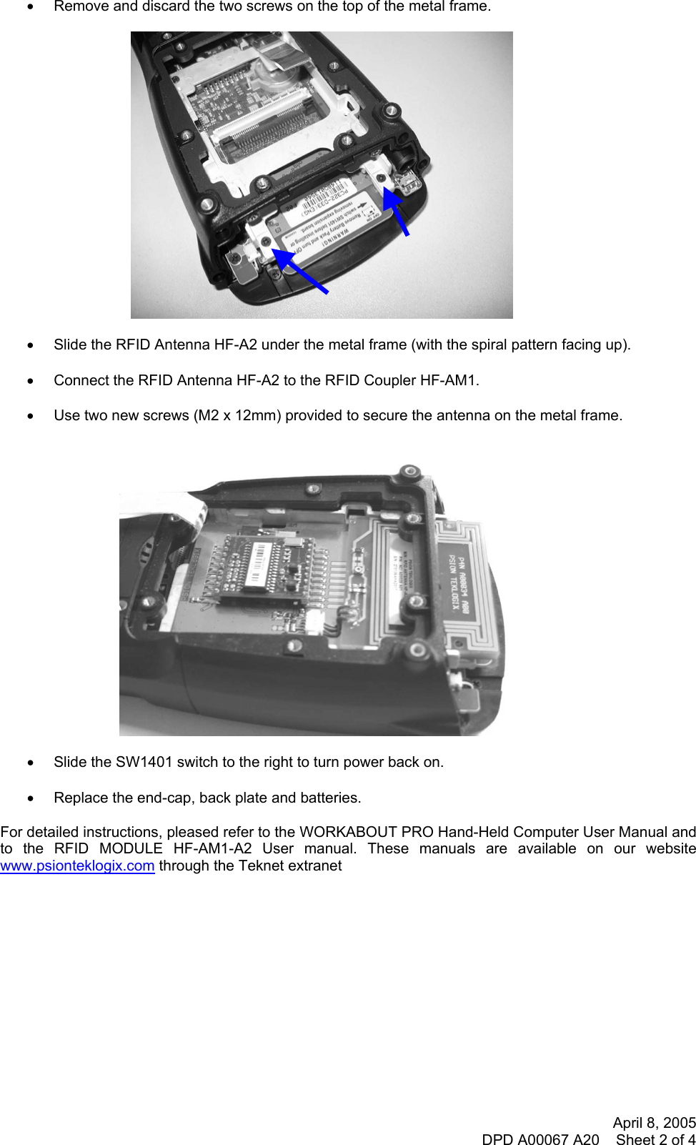 April 8, 2005 DPD A00067 A20    Sheet 2 of 4  •  Remove and discard the two screws on the top of the metal frame.    •  Slide the RFID Antenna HF-A2 under the metal frame (with the spiral pattern facing up).  •  Connect the RFID Antenna HF-A2 to the RFID Coupler HF-AM1.  •  Use two new screws (M2 x 12mm) provided to secure the antenna on the metal frame.    •  Slide the SW1401 switch to the right to turn power back on.  •  Replace the end-cap, back plate and batteries.  For detailed instructions, pleased refer to the WORKABOUT PRO Hand-Held Computer User Manual and to the RFID MODULE HF-AM1-A2 User manual. These manuals are available on our website www.psionteklogix.com through the Teknet extranet      