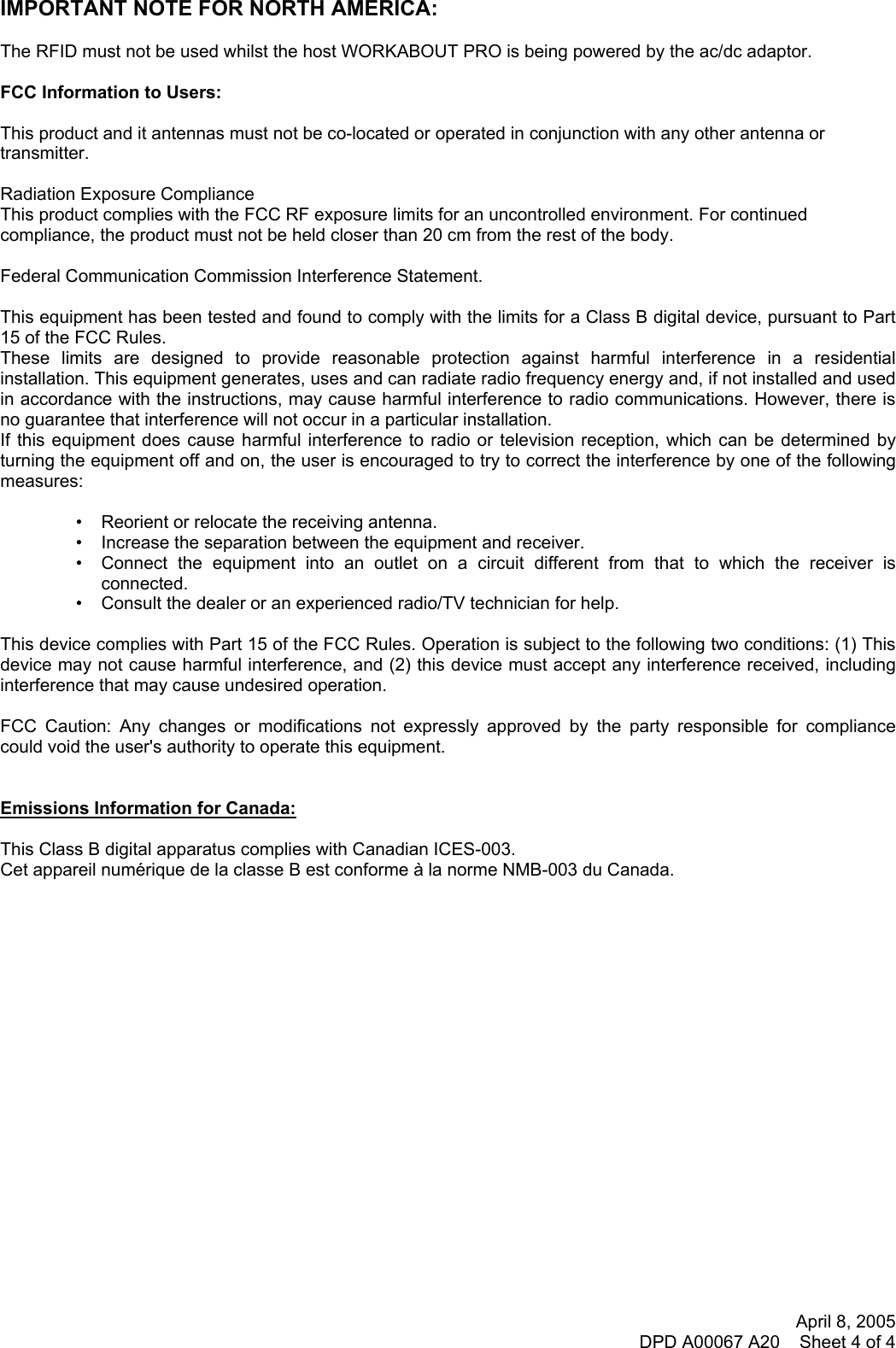 April 8, 2005 DPD A00067 A20    Sheet 4 of 4   IMPORTANT NOTE FOR NORTH AMERICA:  The RFID must not be used whilst the host WORKABOUT PRO is being powered by the ac/dc adaptor.  FCC Information to Users:  This product and it antennas must not be co-located or operated in conjunction with any other antenna or transmitter.  Radiation Exposure Compliance This product complies with the FCC RF exposure limits for an uncontrolled environment. For continued compliance, the product must not be held closer than 20 cm from the rest of the body.  Federal Communication Commission Interference Statement.  This equipment has been tested and found to comply with the limits for a Class B digital device, pursuant to Part 15 of the FCC Rules. These limits are designed to provide reasonable protection against harmful interference in a residential installation. This equipment generates, uses and can radiate radio frequency energy and, if not installed and used in accordance with the instructions, may cause harmful interference to radio communications. However, there is no guarantee that interference will not occur in a particular installation.  If this equipment does cause harmful interference to radio or television reception, which can be determined by turning the equipment off and on, the user is encouraged to try to correct the interference by one of the following measures:   •   Reorient or relocate the receiving antenna. •   Increase the separation between the equipment and receiver. •   Connect the equipment into an outlet on a circuit different from that to which the receiver is connected. •   Consult the dealer or an experienced radio/TV technician for help.   This device complies with Part 15 of the FCC Rules. Operation is subject to the following two conditions: (1) This device may not cause harmful interference, and (2) this device must accept any interference received, including interference that may cause undesired operation.   FCC Caution: Any changes or modifications not expressly approved by the party responsible for compliance could void the user&apos;s authority to operate this equipment.   Emissions Information for Canada:  This Class B digital apparatus complies with Canadian ICES-003. Cet appareil numérique de la classe B est conforme à la norme NMB-003 du Canada.         