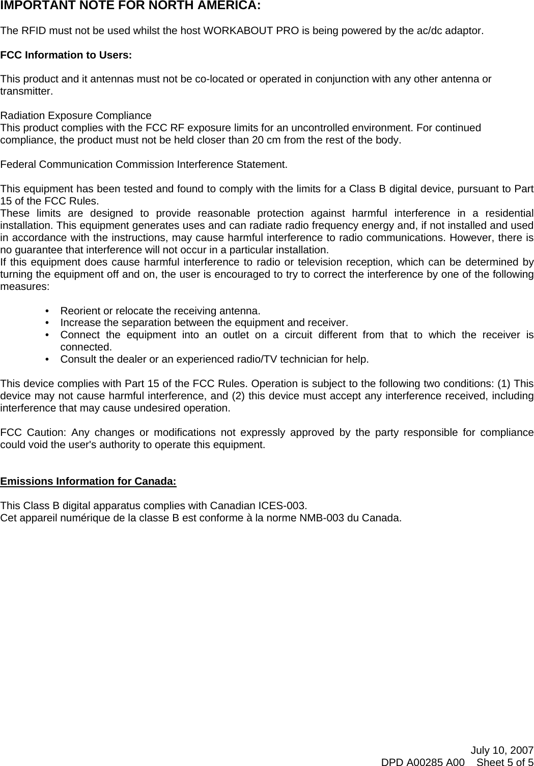 July 10, 2007 DPD A00285 A00    Sheet 5 of 5      IMPORTANT NOTE FOR NORTH AMERICA:  The RFID must not be used whilst the host WORKABOUT PRO is being powered by the ac/dc adaptor.  FCC Information to Users:  This product and it antennas must not be co-located or operated in conjunction with any other antenna or transmitter.  Radiation Exposure Compliance This product complies with the FCC RF exposure limits for an uncontrolled environment. For continued compliance, the product must not be held closer than 20 cm from the rest of the body.  Federal Communication Commission Interference Statement.  This equipment has been tested and found to comply with the limits for a Class B digital device, pursuant to Part 15 of the FCC Rules. These limits are designed to provide reasonable protection against harmful interference in a residential installation. This equipment generates uses and can radiate radio frequency energy and, if not installed and used in accordance with the instructions, may cause harmful interference to radio communications. However, there is no guarantee that interference will not occur in a particular installation.  If this equipment does cause harmful interference to radio or television reception, which can be determined by turning the equipment off and on, the user is encouraged to try to correct the interference by one of the following measures:    •   Reorient or relocate the receiving antenna. •   Increase the separation between the equipment and receiver. •   Connect the equipment into an outlet on a circuit different from that to which the receiver is connected. •   Consult the dealer or an experienced radio/TV technician for help.   This device complies with Part 15 of the FCC Rules. Operation is subject to the following two conditions: (1) This device may not cause harmful interference, and (2) this device must accept any interference received, including interference that may cause undesired operation.   FCC Caution: Any changes or modifications not expressly approved by the party responsible for compliance could void the user&apos;s authority to operate this equipment.   Emissions Information for Canada:  This Class B digital apparatus complies with Canadian ICES-003. Cet appareil numérique de la classe B est conforme à la norme NMB-003 du Canada.   