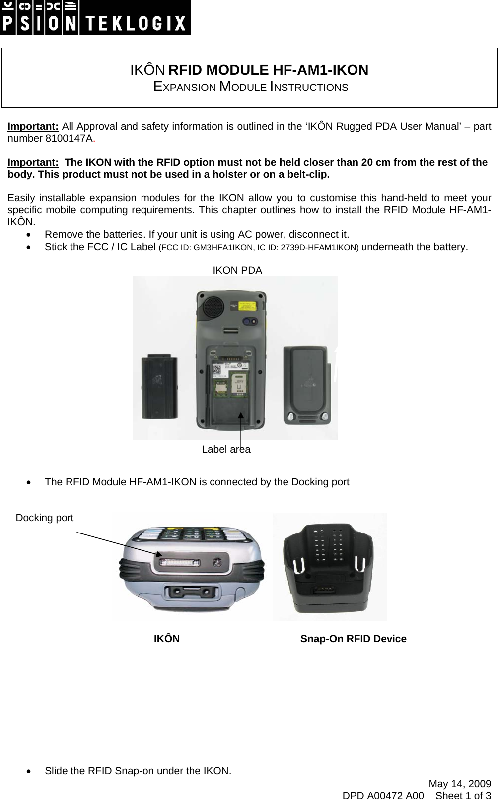    IKÔN RFID MODULE HF-AM1-IKON  EXPANSION MODULE INSTRUCTIONS   Important: All Approval and safety information is outlined in the ‘IKÔN Rugged PDA User Manual’ – part number 8100147A.   Important:  The IKON with the RFID option must not be held closer than 20 cm from the rest of the body. This product must not be used in a holster or on a belt-clip.  Easily installable expansion modules for the IKON allow you to customise this hand-held to meet your specific mobile computing requirements. This chapter outlines how to install the RFID Module HF-AM1-IKÔN. •  Remove the batteries. If your unit is using AC power, disconnect it. •  Stick the FCC / IC Label (FCC ID: GM3HFA1IKON, IC ID: 2739D-HFAM1IKON) underneath the battery.    IKON PDA      Label area  •  The RFID Module HF-AM1-IKON is connected by the Docking port    Docking port May 14, 2009 DPD A00472 A00    Sheet 1 of 3        IKÔN    Snap-On RFID Device           •  Slide the RFID Snap-on under the IKON. 