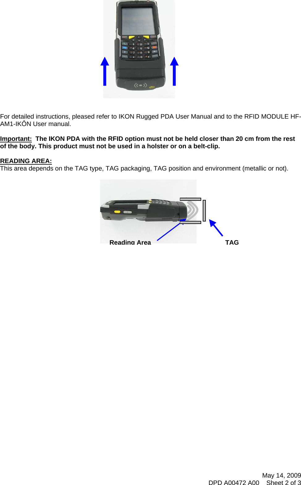           For detailed instructions, pleased refer to IKON Rugged PDA User Manual and to the RFID MODULE HF-AM1-IKÔN User manual.   Important:  The IKON PDA with the RFID option must not be held closer than 20 cm from the rest of the body. This product must not be used in a holster or on a belt-clip.  READING AREA: This area depends on the TAG type, TAG packaging, TAG position and environment (metallic or not).  Reading AreaTAG May 14, 2009 DPD A00472 A00    Sheet 2 of 3  