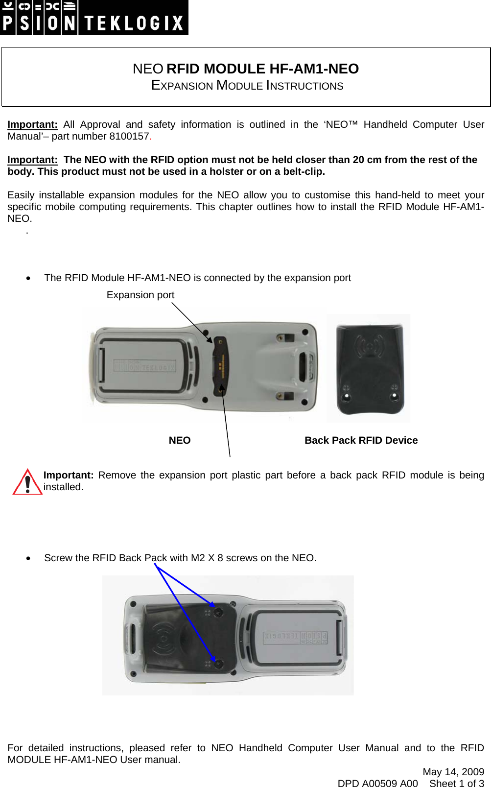    NEO RFID MODULE HF-AM1-NEO  EXPANSION MODULE INSTRUCTIONS   Important: All Approval and safety information is outlined in the ‘NEO™ Handheld Computer User Manual’– part number 8100157.   Important:  The NEO with the RFID option must not be held closer than 20 cm from the rest of the body. This product must not be used in a holster or on a belt-clip.  Easily installable expansion modules for the NEO allow you to customise this hand-held to meet your specific mobile computing requirements. This chapter outlines how to install the RFID Module HF-AM1-NEO. .   •  The RFID Module HF-AM1-NEO is connected by the expansion port   Expansion port  May 14, 2009 DPD A00509 A00    Sheet 1 of 3               NEO      Back Pack RFID Device   Important: Remove the expansion port plastic part before a back pack RFID module is being               installed.       •  Screw the RFID Back Pack with M2 X 8 screws on the NEO.            For detailed instructions, pleased refer to NEO Handheld Computer User Manual and to the RFID MODULE HF-AM1-NEO User manual.  