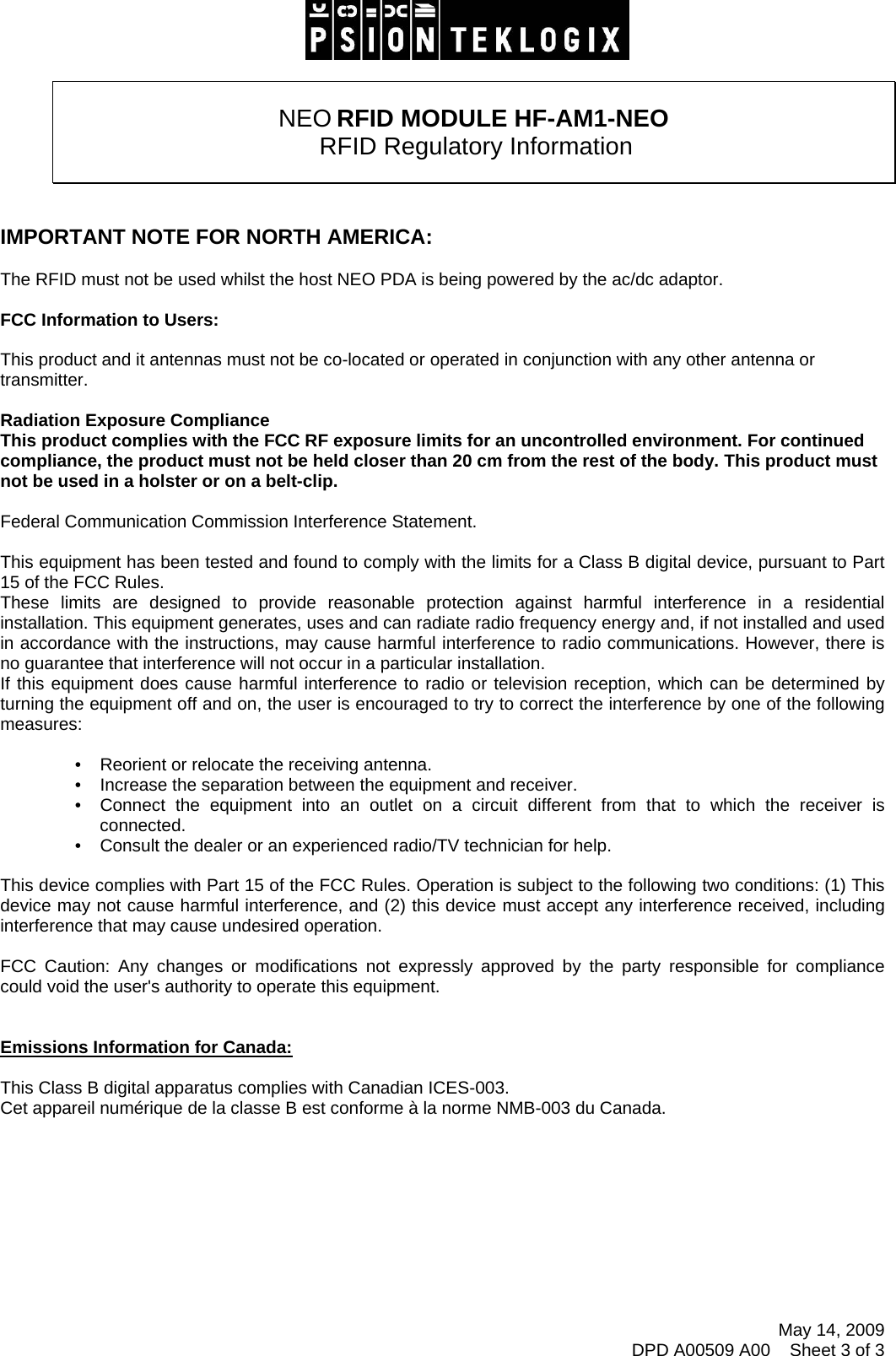    NEO RFID MODULE HF-AM1-NEO  RFID Regulatory Information    IMPORTANT NOTE FOR NORTH AMERICA:  The RFID must not be used whilst the host NEO PDA is being powered by the ac/dc adaptor.  FCC Information to Users:  This product and it antennas must not be co-located or operated in conjunction with any other antenna or transmitter.  Radiation Exposure Compliance This product complies with the FCC RF exposure limits for an uncontrolled environment. For continued compliance, the product must not be held closer than 20 cm from the rest of the body. This product must not be used in a holster or on a belt-clip.  Federal Communication Commission Interference Statement.  This equipment has been tested and found to comply with the limits for a Class B digital device, pursuant to Part 15 of the FCC Rules. These limits are designed to provide reasonable protection against harmful interference in a residential installation. This equipment generates, uses and can radiate radio frequency energy and, if not installed and used in accordance with the instructions, may cause harmful interference to radio communications. However, there is no guarantee that interference will not occur in a particular installation.  If this equipment does cause harmful interference to radio or television reception, which can be determined by turning the equipment off and on, the user is encouraged to try to correct the interference by one of the following measures:    •   Reorient or relocate the receiving antenna. •   Increase the separation between the equipment and receiver. •   Connect the equipment into an outlet on a circuit different from that to which the receiver is connected. •   Consult the dealer or an experienced radio/TV technician for help.   This device complies with Part 15 of the FCC Rules. Operation is subject to the following two conditions: (1) This device may not cause harmful interference, and (2) this device must accept any interference received, including interference that may cause undesired operation.   FCC Caution: Any changes or modifications not expressly approved by the party responsible for compliance could void the user&apos;s authority to operate this equipment.   Emissions Information for Canada:  This Class B digital apparatus complies with Canadian ICES-003. Cet appareil numérique de la classe B est conforme à la norme NMB-003 du Canada.         May 14, 2009 DPD A00509 A00    Sheet 3 of 3  