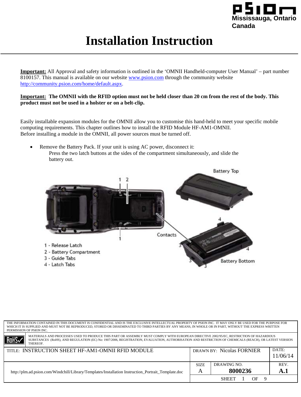                                                                                                                                                                                                              Mississauga, Ontario                                                                                               Canada Installation Instruction  THE INFORMATION CONTAINED IN THIS DOCUMENT IS CONFIDENTIAL AND IS THE EXCLUSIVE INTELLECTUAL PROPERTY OF PSION INC.  IT MAY ONLY BE USED FOR THE PURPOSE FOR WHICH IT IS SUPPLIED AND MUST NOT BE REPRODUCED, STORED OR DISSEMINATED TO THIRD PARTIES BY ANY MEANS, IN WHOLE OR IN PART, WITHOUT THE EXPRESS WRITTEN PERMISSION OF PSION INC.  MATERIALS AND PROCESSES USED TO PRODUCE THIS PART OR ASSEMBLY MUST COMPLY WITH EUROPEAN DIRECTIVE 2002/95/EC, RESTRICTION OF HAZARDOUS SUBSTANCES  (RoHS), AND REGULATION (EC) No: 1907/2006, REGISTRATION, EVALUATION, AUTHORISATION AND RESTRICTION OF CHEMICALS (REACH), OR LATEST VERSION THEREOF. TITLE:  INSTRUCTION SHEET HF-AM1-OMNII RFID MODULE  DRAWN BY:  Nicolas FORNIER  DATE: 11/06/14 SIZE A  DRAWING NO. 8000236  REV. A.1 http://plm.ad.psion.com/Windchill/Library/Templates/Installation Instruction_Portrait_Template.doc SHEET     1      OF     9      Important: All Approval and safety information is outlined in the ‘OMNII Handheld-computer User Manual’ – part number 8100157. This manual is available on our website www.psion.com through the community website http://community.psion.com/home/default.aspx.  Important:  The OMNII with the RFID option must not be held closer than 20 cm from the rest of the body. This product must not be used in a holster or on a belt-clip.   Easily installable expansion modules for the OMNII allow you to customise this hand-held to meet your specific mobile computing requirements. This chapter outlines how to install the RFID Module HF-AM1-OMNII.  Before installing a module in the OMNII, all power sources must be turned off.  • Remove the Battery Pack. If your unit is using AC power, disconnect it: Press the two latch buttons at the sides of the compartment simultaneously, and slide the battery out.            