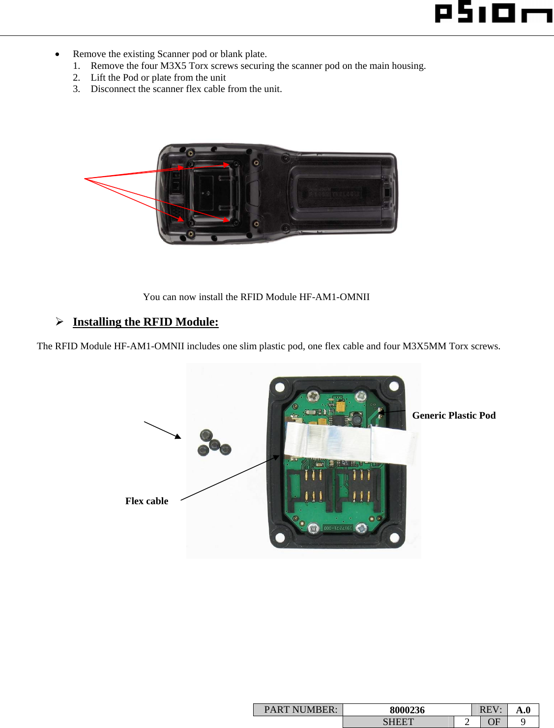                                                                                                                    PART NUMBER:  8000236  REV:  A.0   SHEET 2 OF 9    • Remove the existing Scanner pod or blank plate.  1. Remove the four M3X5 Torx screws securing the scanner pod on the main housing. 2. Lift the Pod or plate from the unit 3. Disconnect the scanner flex cable from the unit.  You can now install the RFID Module HF-AM1-OMNII  ¾ Installing the RFID Module:  The RFID Module HF-AM1-OMNII includes one slim plastic pod, one flex cable and four M3X5MM Torx screws.               Generic Plastic Pod  Flex cable  