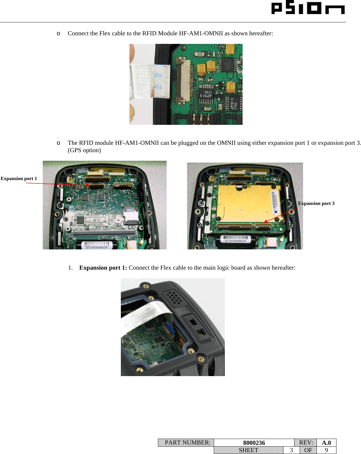                                                                                                                    PART NUMBER:  8000236  REV:  A.0   SHEET 3 OF 9    o Connect the Flex cable to the RFID Module HF-AM1-OMNII as shown hereafter:     o The RFID module HF-AM1-OMNII can be plugged on the OMNII using either expansion port 1 or expansion port 3. (GPS option)                  1. Expansion port 1: Connect the Flex cable to the main logic board as shown hereafter:          Expansion port 1 Expansion port 3 