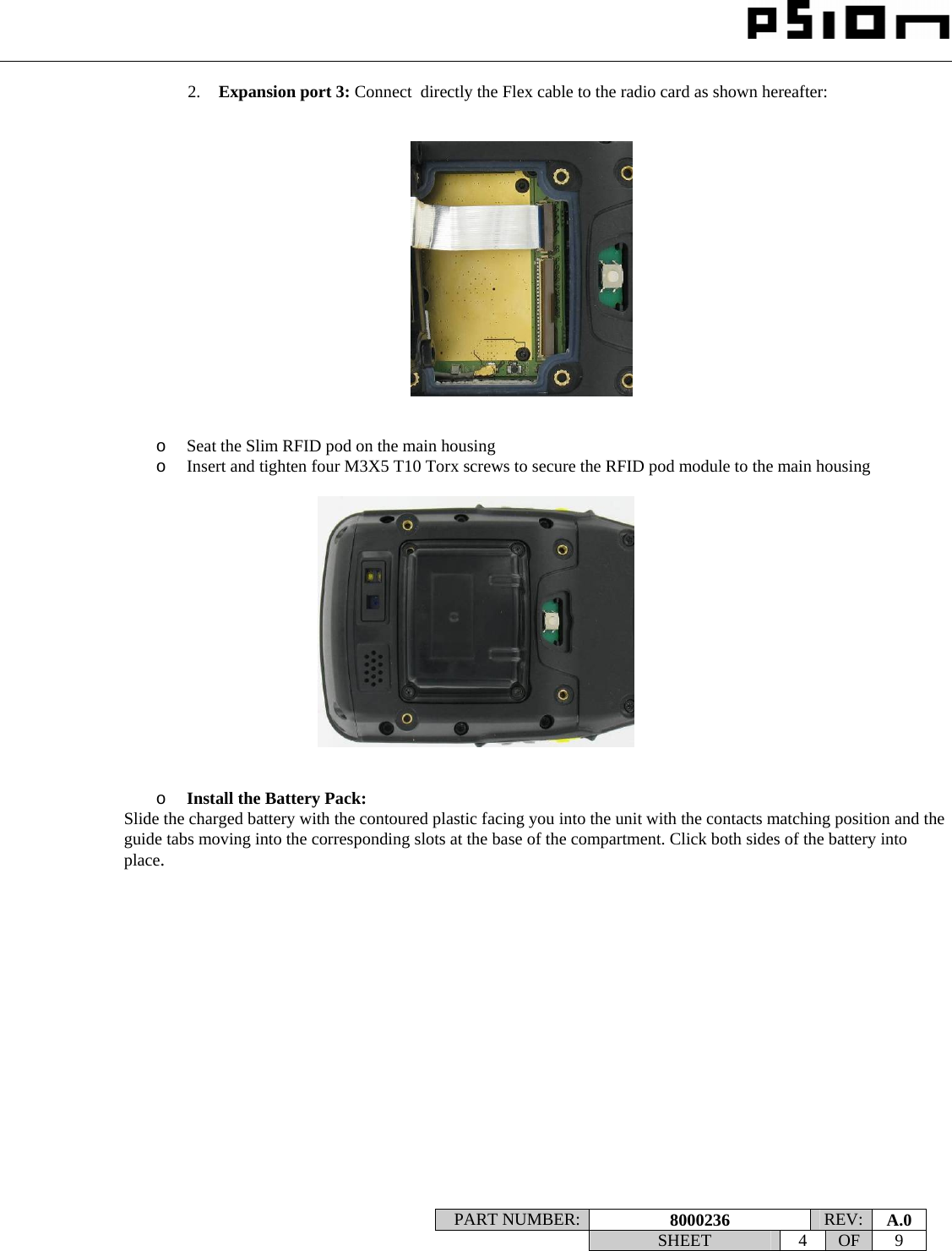                                                                                                                    PART NUMBER:  8000236  REV:  A.0   SHEET 4 OF 9    2. Expansion port 3: Connect  directly the Flex cable to the radio card as shown hereafter:      o Seat the Slim RFID pod on the main housing o Insert and tighten four M3X5 T10 Torx screws to secure the RFID pod module to the main housing     o Install the Battery Pack: Slide the charged battery with the contoured plastic facing you into the unit with the contacts matching position and the guide tabs moving into the corresponding slots at the base of the compartment. Click both sides of the battery into place.                