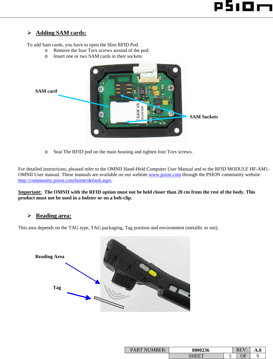                                                                                                                    PART NUMBER:  8000236  REV:  A.0   SHEET 5 OF 9     ¾ Adding SAM cards:  To add Sam cards, you have to open the Slim RFID Pod. o Remove the four Torx screws around of the pod. o Insert one or two SAM cards in their sockets:    o Seat The RFID pod on the main housing and tighten four Torx screws.   For detailed instructions, pleased refer to the OMNII Hand-Held Computer User Manual and to the RFID MODULE HF-AM1-OMNII User manual. These manuals are available on our website www.psion.com through the PSION community website http://community.psion.com/home/default.aspx.  Important:  The OMNII with the RFID option must not be held closer than 20 cm from the rest of the body. This product must not be used in a holster or on a belt-clip.   ¾ Reading area:  This area depends on the TAG type, TAG packaging, Tag position and environment (metallic or not).        Reading Area Tag SAM Sockets  SAM card 