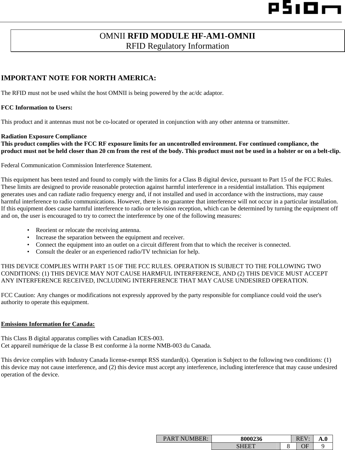                                                                                                                    PART NUMBER:  8000236  REV:  A.0   SHEET 8 OF 9    OMNII RFID MODULE HF-AM1-OMNII RFID Regulatory Information    IMPORTANT NOTE FOR NORTH AMERICA:  The RFID must not be used whilst the host OMNII is being powered by the ac/dc adaptor.  FCC Information to Users:  This product and it antennas must not be co-located or operated in conjunction with any other antenna or transmitter.  Radiation Exposure Compliance This product complies with the FCC RF exposure limits for an uncontrolled environment. For continued compliance, the product must not be held closer than 20 cm from the rest of the body. This product must not be used in a holster or on a belt-clip.  Federal Communication Commission Interference Statement.  This equipment has been tested and found to comply with the limits for a Class B digital device, pursuant to Part 15 of the FCC Rules. These limits are designed to provide reasonable protection against harmful interference in a residential installation. This equipment generates uses and can radiate radio frequency energy and, if not installed and used in accordance with the instructions, may cause harmful interference to radio communications. However, there is no guarantee that interference will not occur in a particular installation.  If this equipment does cause harmful interference to radio or television reception, which can be determined by turning the equipment off and on, the user is encouraged to try to correct the interference by one of the following measures:    •   Reorient or relocate the receiving antenna. •   Increase the separation between the equipment and receiver. •   Connect the equipment into an outlet on a circuit different from that to which the receiver is connected. •   Consult the dealer or an experienced radio/TV technician for help.   THIS DEVICE COMPLIES WITH PART 15 OF THE FCC RULES. OPERATION IS SUBJECT TO THE FOLLOWING TWO CONDITIONS: (1) THIS DEVICE MAY NOT CAUSE HARMFUL INTERFERENCE, AND (2) THIS DEVICE MUST ACCEPT ANY INTERFERENCE RECEIVED, INCLUDING INTERFERENCE THAT MAY CAUSE UNDESIRED OPERATION.  FCC Caution: Any changes or modifications not expressly approved by the party responsible for compliance could void the user&apos;s authority to operate this equipment.   Emissions Information for Canada:  This Class B digital apparatus complies with Canadian ICES-003. Cet appareil numérique de la classe B est conforme à la norme NMB-003 du Canada.  This device complies with Industry Canada license-exempt RSS standard(s). Operation is Subject to the following two conditions: (1) this device may not cause interference, and (2) this device must accept any interference, including interference that may cause undesired operation of the device.    