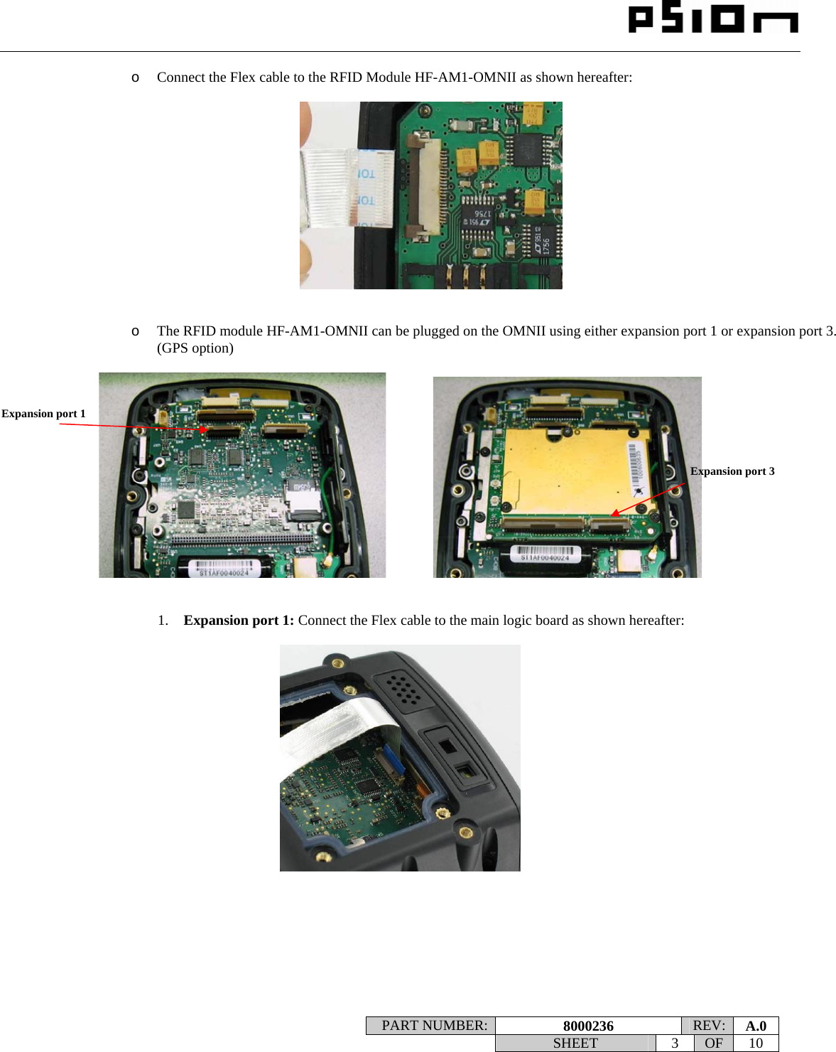                                                                                                                    PART NUMBER:  8000236  REV:  A.0   SHEET 3 OF 10    o Connect the Flex cable to the RFID Module HF-AM1-OMNII as shown hereafter:     o The RFID module HF-AM1-OMNII can be plugged on the OMNII using either expansion port 1 or expansion port 3. (GPS option)                  1. Expansion port 1: Connect the Flex cable to the main logic board as shown hereafter:          Expansion port 1 Expansion port 3 