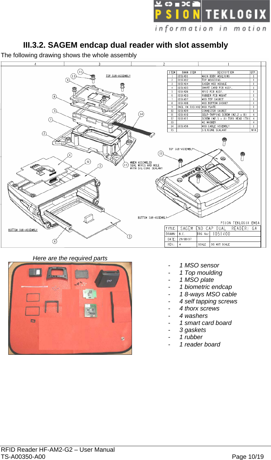  RFID Reader HF-AM2-G2 – User Manual TS-A00350-A00  Page 10/19 III.3.2. SAGEM endcap dual reader with slot assembly The following drawing shows the whole assembly   Here are the required parts     -  1 MSO sensor -  1 Top moulding -  1 MSO plate -  1 biometric endcap -  1 8-ways MSO cable -  4 self tapping screws -  4 thorx screws -  4 washers -  1 smart card board -  3 gaskets -  1 rubber -  1 reader board    