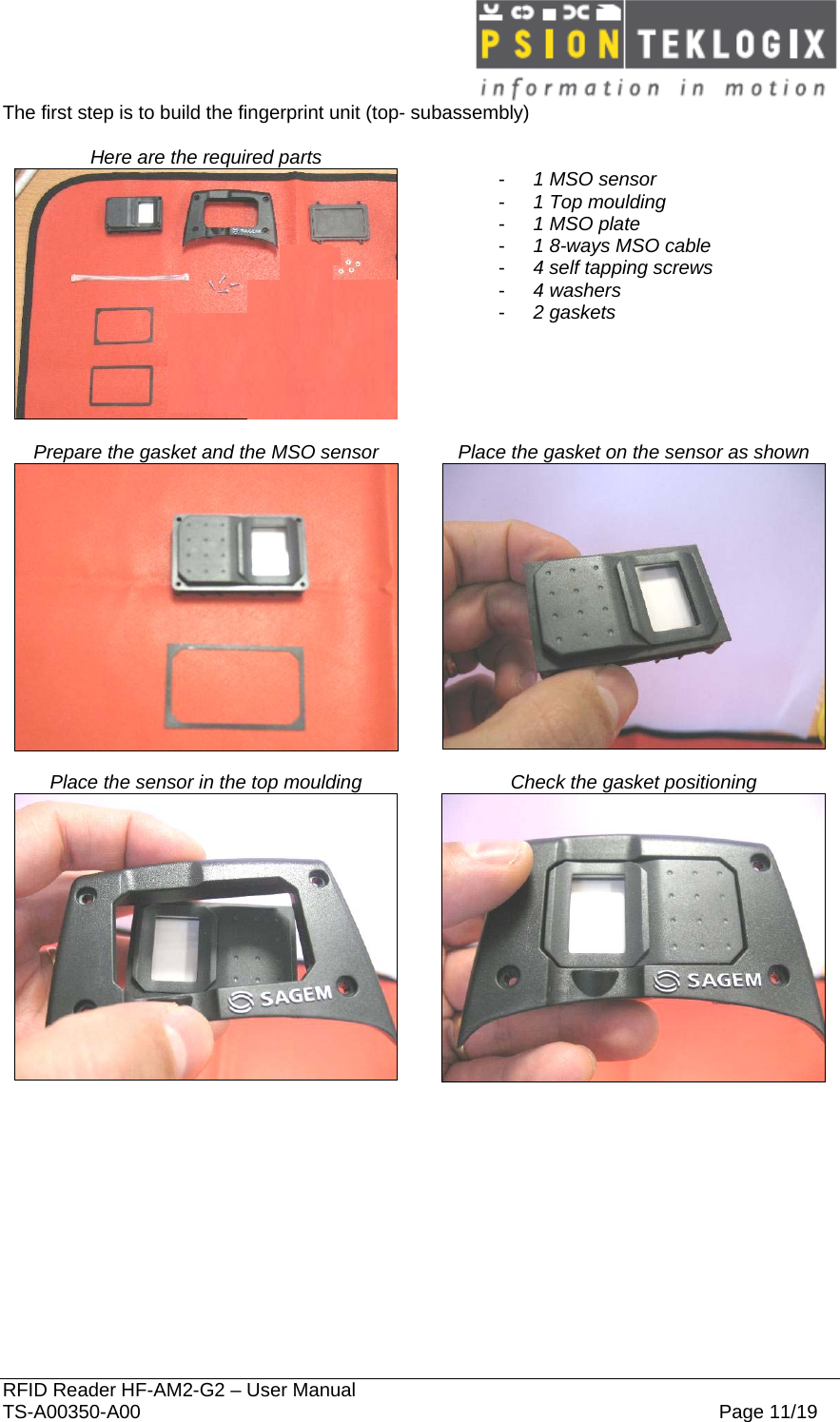  RFID Reader HF-AM2-G2 – User Manual TS-A00350-A00  Page 11/19 The first step is to build the fingerprint unit (top- subassembly)  Here are the required parts     -  1 MSO sensor -  1 Top moulding -  1 MSO plate -  1 8-ways MSO cable -  4 self tapping screws -  4 washers -  2 gaskets      Prepare the gasket and the MSO sensor  Place the gasket on the sensor as shown    Place the sensor in the top moulding  Check the gasket positioning   