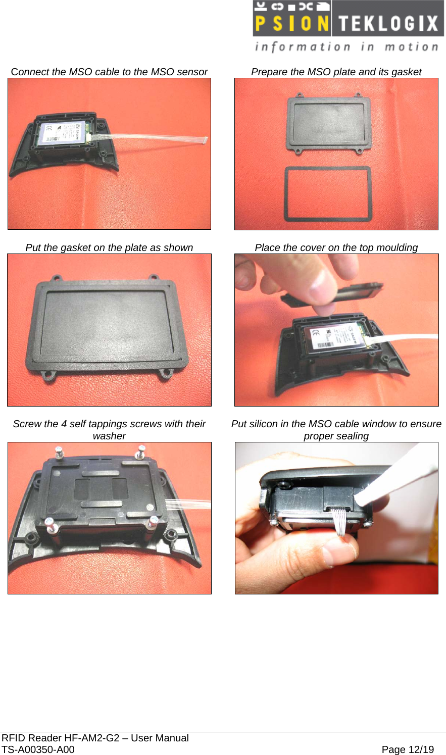  RFID Reader HF-AM2-G2 – User Manual TS-A00350-A00  Page 12/19  Connect the MSO cable to the MSO sensor  Prepare the MSO plate and its gasket    Put the gasket on the plate as shown  Place the cover on the top moulding    Screw the 4 self tappings screws with their washer  Put silicon in the MSO cable window to ensure proper sealing   