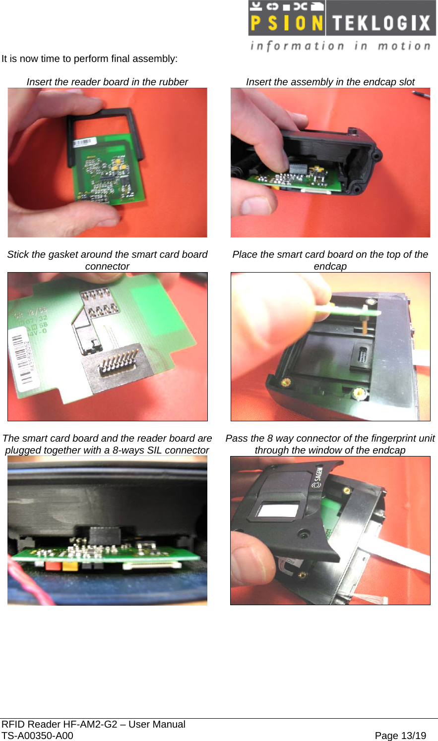  RFID Reader HF-AM2-G2 – User Manual TS-A00350-A00  Page 13/19 It is now time to perform final assembly:  Insert the reader board in the rubber   Insert the assembly in the endcap slot     Stick the gasket around the smart card board connector   Place the smart card board on the top of the endcap     The smart card board and the reader board are plugged together with a 8-ways SIL connector   Pass the 8 way connector of the fingerprint unit through the window of the endcap     