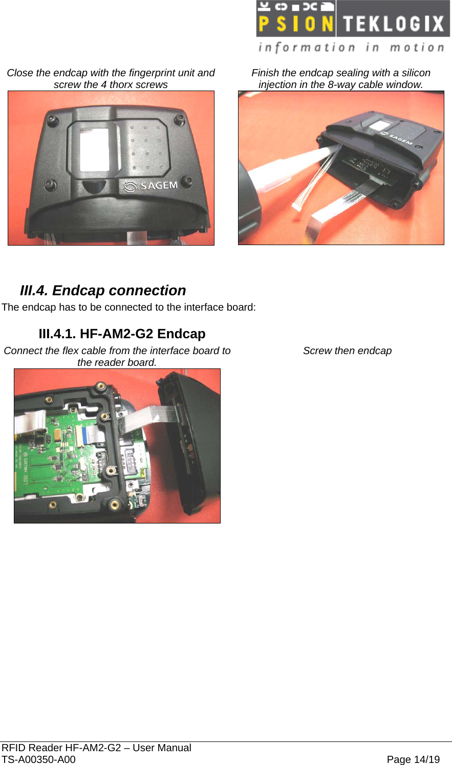  RFID Reader HF-AM2-G2 – User Manual TS-A00350-A00  Page 14/19  Close the endcap with the fingerprint unit and screw the 4 thorx screws  Finish the endcap sealing with a silicon injection in the 8-way cable window.     III.4. Endcap connection The endcap has to be connected to the interface board: III.4.1. HF-AM2-G2 Endcap Connect the flex cable from the interface board to the reader board.   Screw then endcap     