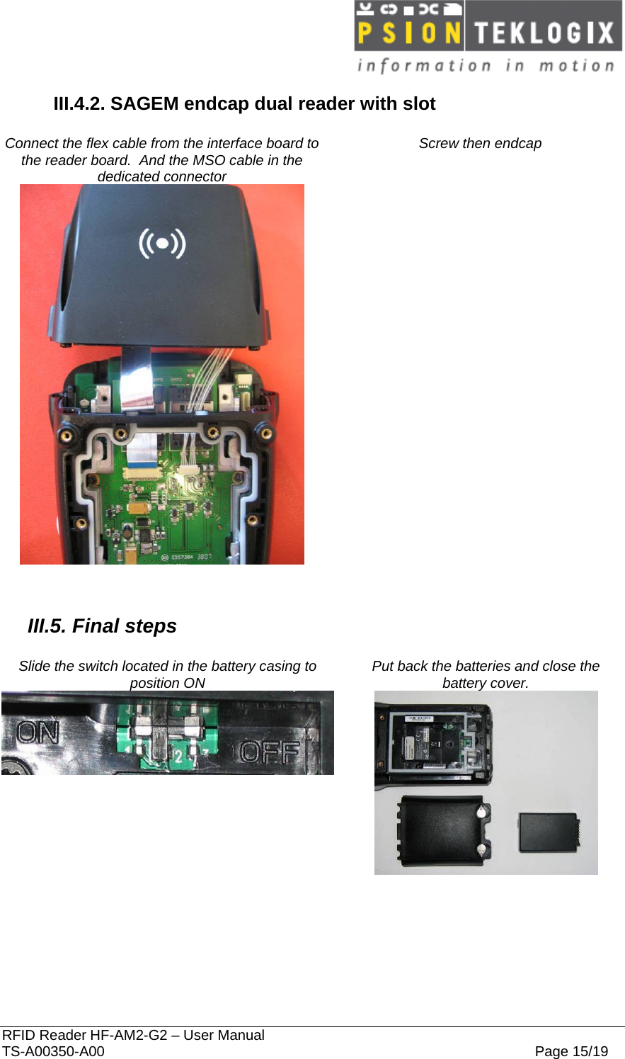  RFID Reader HF-AM2-G2 – User Manual TS-A00350-A00  Page 15/19 III.4.2. SAGEM endcap dual reader with slot  Connect the flex cable from the interface board to the reader board.  And the MSO cable in the dedicated connector Screw then endcap         III.5. Final steps  Slide the switch located in the battery casing to position ON  Put back the batteries and close the battery cover.      