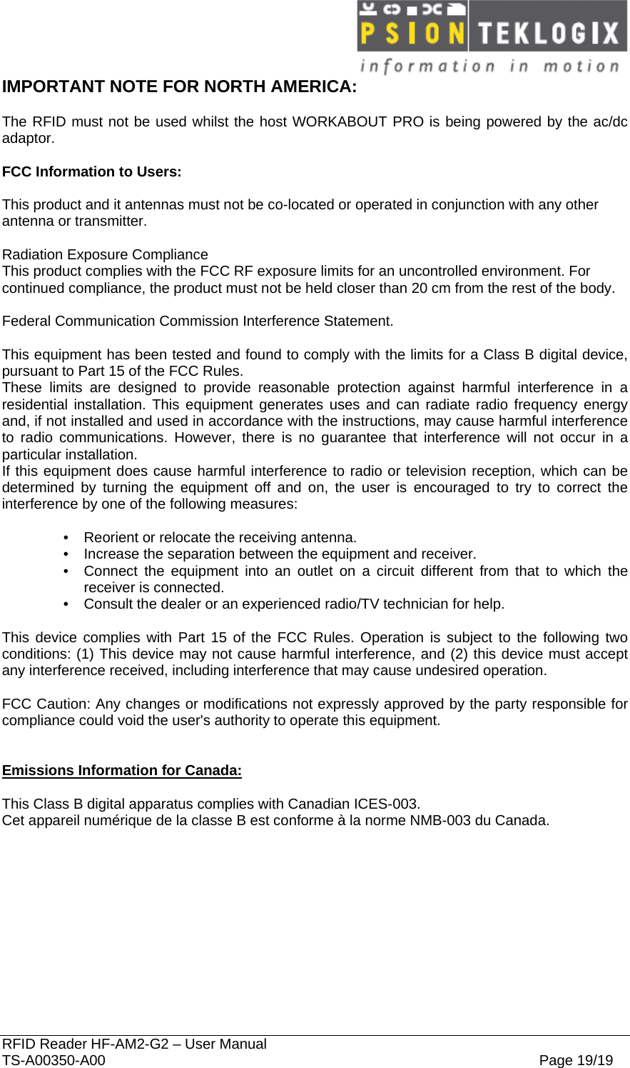  RFID Reader HF-AM2-G2 – User Manual TS-A00350-A00  Page 19/19 IMPORTANT NOTE FOR NORTH AMERICA:  The RFID must not be used whilst the host WORKABOUT PRO is being powered by the ac/dc adaptor.  FCC Information to Users:  This product and it antennas must not be co-located or operated in conjunction with any other antenna or transmitter.  Radiation Exposure Compliance This product complies with the FCC RF exposure limits for an uncontrolled environment. For continued compliance, the product must not be held closer than 20 cm from the rest of the body.  Federal Communication Commission Interference Statement.  This equipment has been tested and found to comply with the limits for a Class B digital device, pursuant to Part 15 of the FCC Rules. These limits are designed to provide reasonable protection against harmful interference in a residential installation. This equipment generates uses and can radiate radio frequency energy and, if not installed and used in accordance with the instructions, may cause harmful interference to radio communications. However, there is no guarantee that interference will not occur in a particular installation.  If this equipment does cause harmful interference to radio or television reception, which can be determined by turning the equipment off and on, the user is encouraged to try to correct the interference by one of the following measures:    •   Reorient or relocate the receiving antenna. •   Increase the separation between the equipment and receiver. •   Connect the equipment into an outlet on a circuit different from that to which the receiver is connected. •   Consult the dealer or an experienced radio/TV technician for help.   This device complies with Part 15 of the FCC Rules. Operation is subject to the following two conditions: (1) This device may not cause harmful interference, and (2) this device must accept any interference received, including interference that may cause undesired operation.   FCC Caution: Any changes or modifications not expressly approved by the party responsible for compliance could void the user&apos;s authority to operate this equipment.   Emissions Information for Canada:  This Class B digital apparatus complies with Canadian ICES-003. Cet appareil numérique de la classe B est conforme à la norme NMB-003 du Canada.   