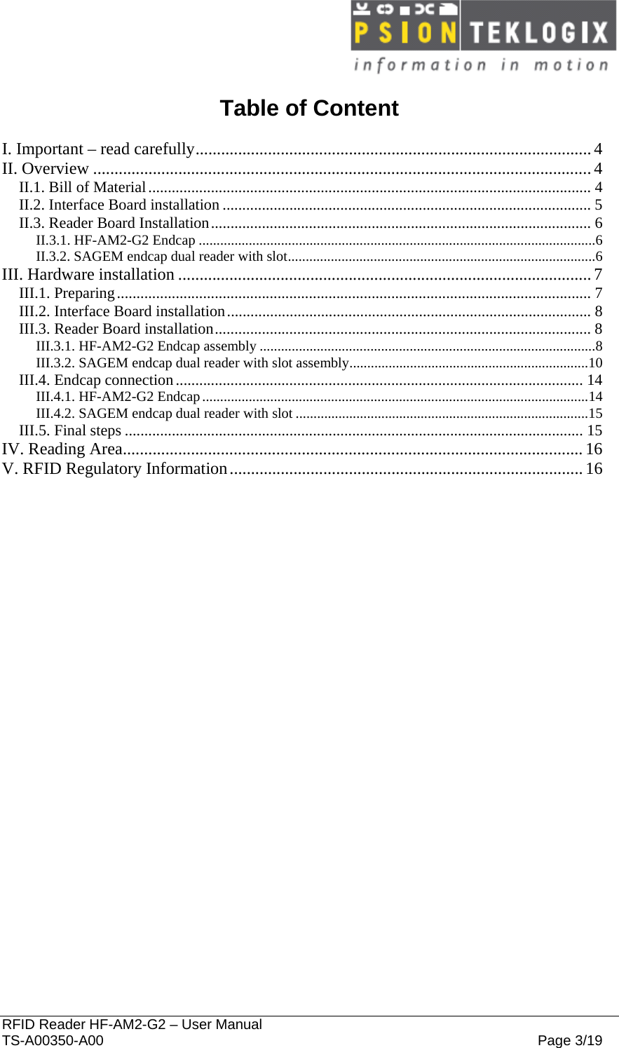  RFID Reader HF-AM2-G2 – User Manual TS-A00350-A00  Page 3/19  Table of Content  I. Important – read carefully.............................................................................................4 II. Overview .....................................................................................................................4 II.1. Bill of Material................................................................................................................. 4 II.2. Interface Board installation ..............................................................................................5 II.3. Reader Board Installation.................................................................................................6 II.3.1. HF-AM2-G2 Endcap ...............................................................................................................6 II.3.2. SAGEM endcap dual reader with slot......................................................................................6 III. Hardware installation .................................................................................................7 III.1. Preparing......................................................................................................................... 7 III.2. Interface Board installation.............................................................................................8 III.3. Reader Board installation................................................................................................8 III.3.1. HF-AM2-G2 Endcap assembly ..............................................................................................8 III.3.2. SAGEM endcap dual reader with slot assembly...................................................................10 III.4. Endcap connection........................................................................................................14 III.4.1. HF-AM2-G2 Endcap............................................................................................................14 III.4.2. SAGEM endcap dual reader with slot ..................................................................................15 III.5. Final steps ..................................................................................................................... 15 IV. Reading Area............................................................................................................16 V. RFID Regulatory Information...................................................................................16  