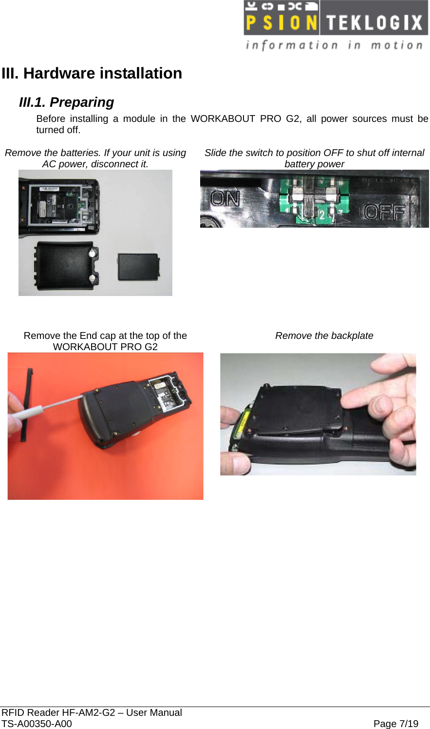  RFID Reader HF-AM2-G2 – User Manual TS-A00350-A00  Page 7/19 III. Hardware installation III.1. Preparing Before installing a module in the WORKABOUT PRO G2, all power sources must be turned off.  Remove the batteries. If your unit is using AC power, disconnect it.  Slide the switch to position OFF to shut off internal battery power      Remove the End cap at the top of the WORKABOUT PRO G2 Remove the backplate      