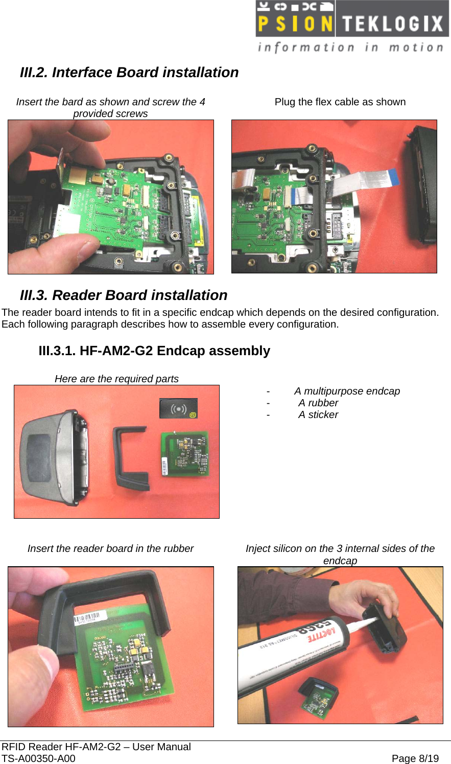  RFID Reader HF-AM2-G2 – User Manual TS-A00350-A00  Page 8/19 III.2. Interface Board installation  Insert the bard as shown and screw the 4 provided screws   Plug the flex cable as shown   III.3. Reader Board installation The reader board intends to fit in a specific endcap which depends on the desired configuration. Each following paragraph describes how to assemble every configuration. III.3.1. HF-AM2-G2 Endcap assembly  Here are the required parts     -  A multipurpose endcap -  A rubber -  A sticker      Insert the reader board in the rubber  Inject silicon on the 3 internal sides of the endcap   