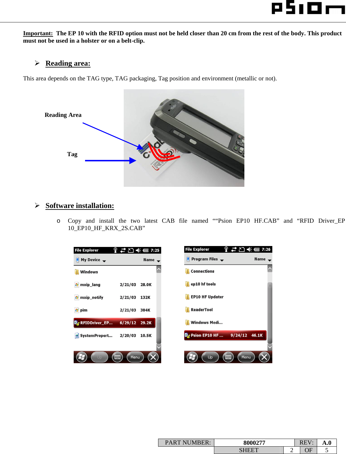                                                                                                                    PART NUMBER:  8000277  REV:  A.0   SHEET 2 OF 5    Important:  The EP 10 with the RFID option must not be held closer than 20 cm from the rest of the body. This product must not be used in a holster or on a belt-clip.   ¾ Reading area:  This area depends on the TAG type, TAG packaging, Tag position and environment (metallic or not).     ¾ Software installation:  o Copy and install the two latest CAB file named ““Psion EP10 HF.CAB” and “RFID Driver_EP 10_EP10_HF_KRX_2S.CAB”                    Reading Area Tag 