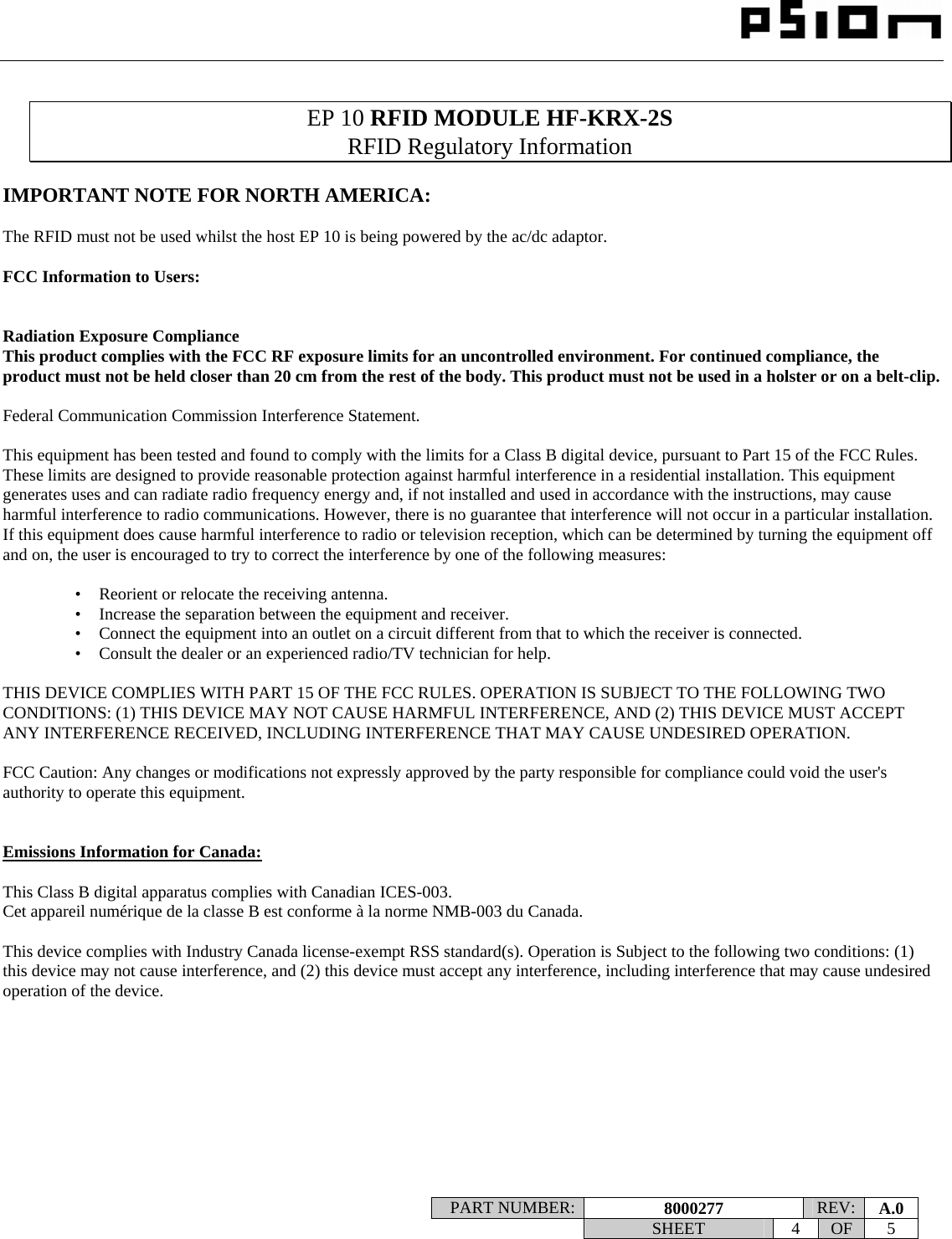                                                                                                                    PART NUMBER:  8000277  REV:  A.0   SHEET 4 OF 5     EP 10 RFID MODULE HF-KRX-2S RFID Regulatory Information  IMPORTANT NOTE FOR NORTH AMERICA:  The RFID must not be used whilst the host EP 10 is being powered by the ac/dc adaptor.  FCC Information to Users:   Radiation Exposure Compliance This product complies with the FCC RF exposure limits for an uncontrolled environment. For continued compliance, the product must not be held closer than 20 cm from the rest of the body. This product must not be used in a holster or on a belt-clip.  Federal Communication Commission Interference Statement.  This equipment has been tested and found to comply with the limits for a Class B digital device, pursuant to Part 15 of the FCC Rules. These limits are designed to provide reasonable protection against harmful interference in a residential installation. This equipment generates uses and can radiate radio frequency energy and, if not installed and used in accordance with the instructions, may cause harmful interference to radio communications. However, there is no guarantee that interference will not occur in a particular installation.  If this equipment does cause harmful interference to radio or television reception, which can be determined by turning the equipment off and on, the user is encouraged to try to correct the interference by one of the following measures:    •   Reorient or relocate the receiving antenna. •   Increase the separation between the equipment and receiver. •   Connect the equipment into an outlet on a circuit different from that to which the receiver is connected. •   Consult the dealer or an experienced radio/TV technician for help.   THIS DEVICE COMPLIES WITH PART 15 OF THE FCC RULES. OPERATION IS SUBJECT TO THE FOLLOWING TWO CONDITIONS: (1) THIS DEVICE MAY NOT CAUSE HARMFUL INTERFERENCE, AND (2) THIS DEVICE MUST ACCEPT ANY INTERFERENCE RECEIVED, INCLUDING INTERFERENCE THAT MAY CAUSE UNDESIRED OPERATION.  FCC Caution: Any changes or modifications not expressly approved by the party responsible for compliance could void the user&apos;s authority to operate this equipment.   Emissions Information for Canada:  This Class B digital apparatus complies with Canadian ICES-003. Cet appareil numérique de la classe B est conforme à la norme NMB-003 du Canada.  This device complies with Industry Canada license-exempt RSS standard(s). Operation is Subject to the following two conditions: (1) this device may not cause interference, and (2) this device must accept any interference, including interference that may cause undesired operation of the device.  