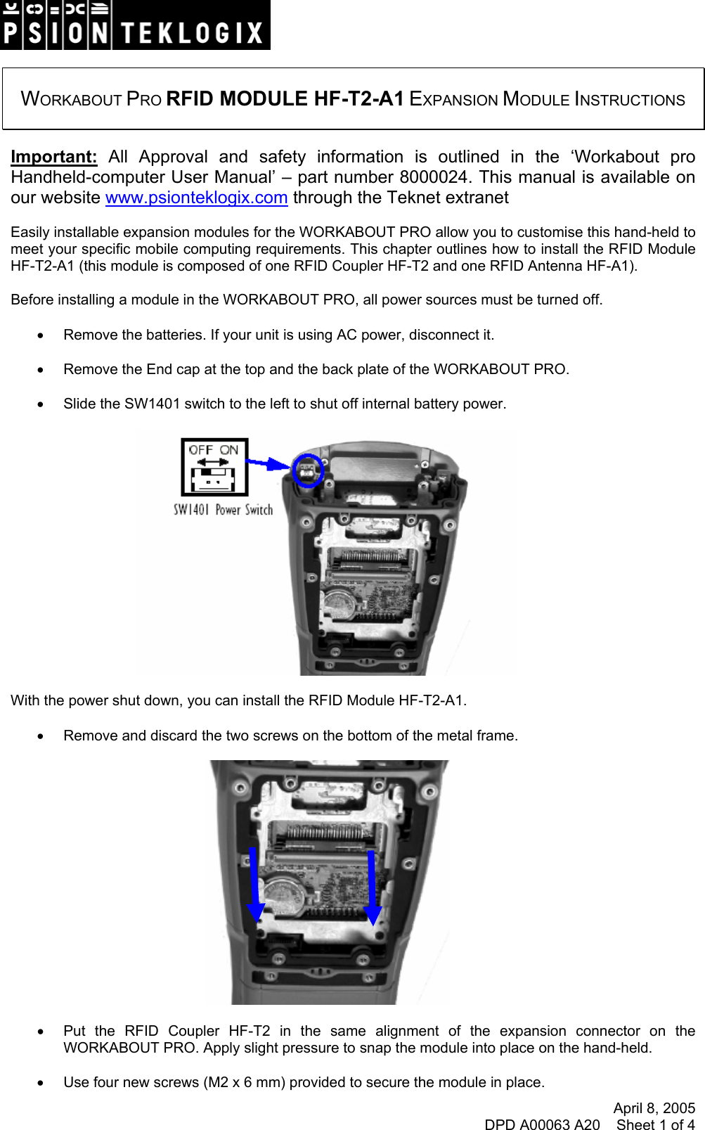 April 8, 2005 DPD A00063 A20    Sheet 1 of 4     WORKABOUT PRO RFID MODULE HF-T2-A1 EXPANSION MODULE INSTRUCTIONS   Important: All Approval and safety information is outlined in the ‘Workabout pro Handheld-computer User Manual’ – part number 8000024. This manual is available on our website www.psionteklogix.com through the Teknet extranet  Easily installable expansion modules for the WORKABOUT PRO allow you to customise this hand-held to meet your specific mobile computing requirements. This chapter outlines how to install the RFID Module HF-T2-A1 (this module is composed of one RFID Coupler HF-T2 and one RFID Antenna HF-A1).  Before installing a module in the WORKABOUT PRO, all power sources must be turned off.  •  Remove the batteries. If your unit is using AC power, disconnect it.  •  Remove the End cap at the top and the back plate of the WORKABOUT PRO.  •  Slide the SW1401 switch to the left to shut off internal battery power.    With the power shut down, you can install the RFID Module HF-T2-A1.  •  Remove and discard the two screws on the bottom of the metal frame.    •  Put the RFID Coupler HF-T2 in the same alignment of the expansion connector on the WORKABOUT PRO. Apply slight pressure to snap the module into place on the hand-held.  •  Use four new screws (M2 x 6 mm) provided to secure the module in place. 