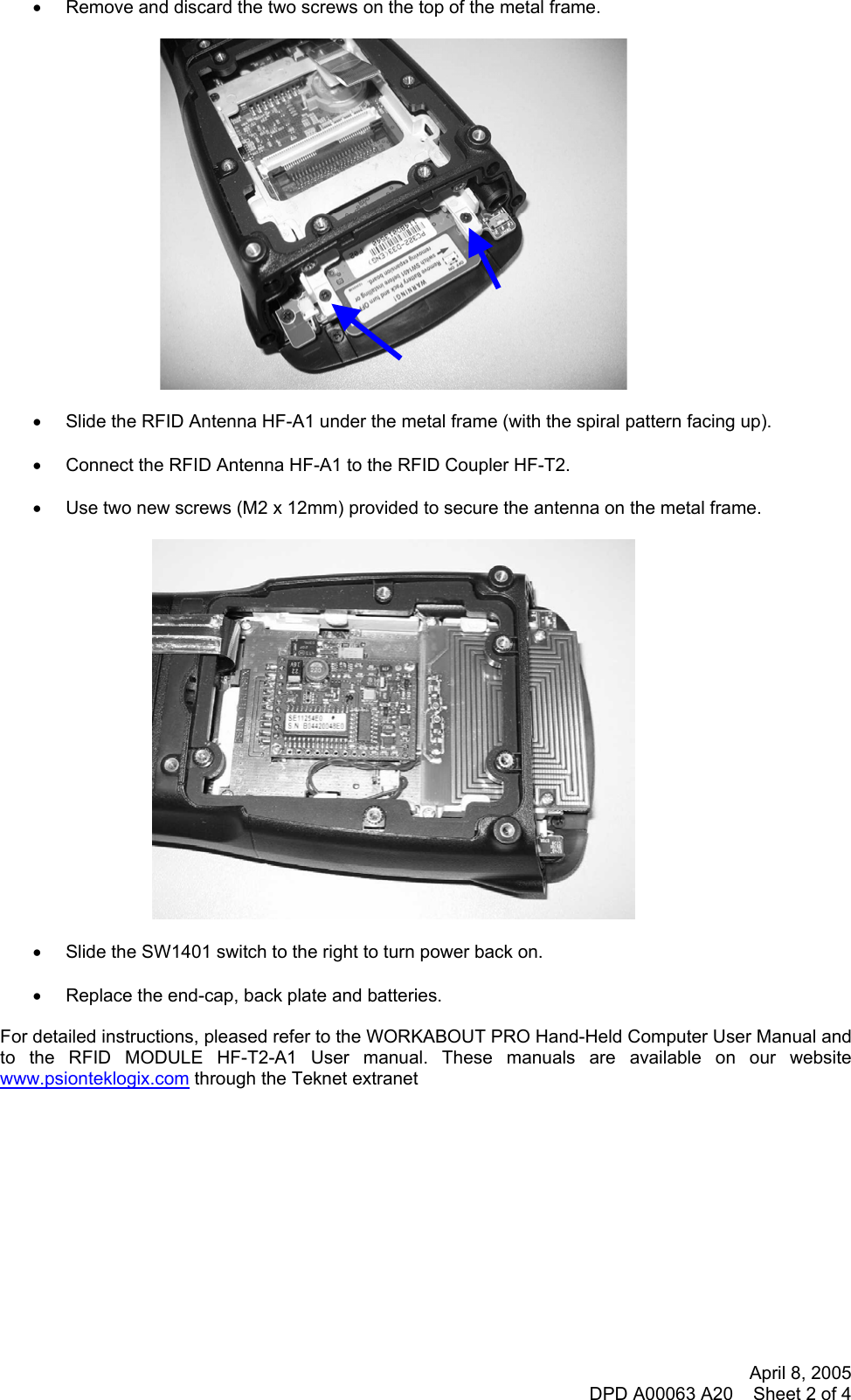 April 8, 2005 DPD A00063 A20    Sheet 2 of 4  •  Remove and discard the two screws on the top of the metal frame.    •  Slide the RFID Antenna HF-A1 under the metal frame (with the spiral pattern facing up).  •  Connect the RFID Antenna HF-A1 to the RFID Coupler HF-T2.  •  Use two new screws (M2 x 12mm) provided to secure the antenna on the metal frame.    •  Slide the SW1401 switch to the right to turn power back on.  •  Replace the end-cap, back plate and batteries.  For detailed instructions, pleased refer to the WORKABOUT PRO Hand-Held Computer User Manual and to the RFID MODULE HF-T2-A1 User manual. These manuals are available on our website www.psionteklogix.com through the Teknet extranet            