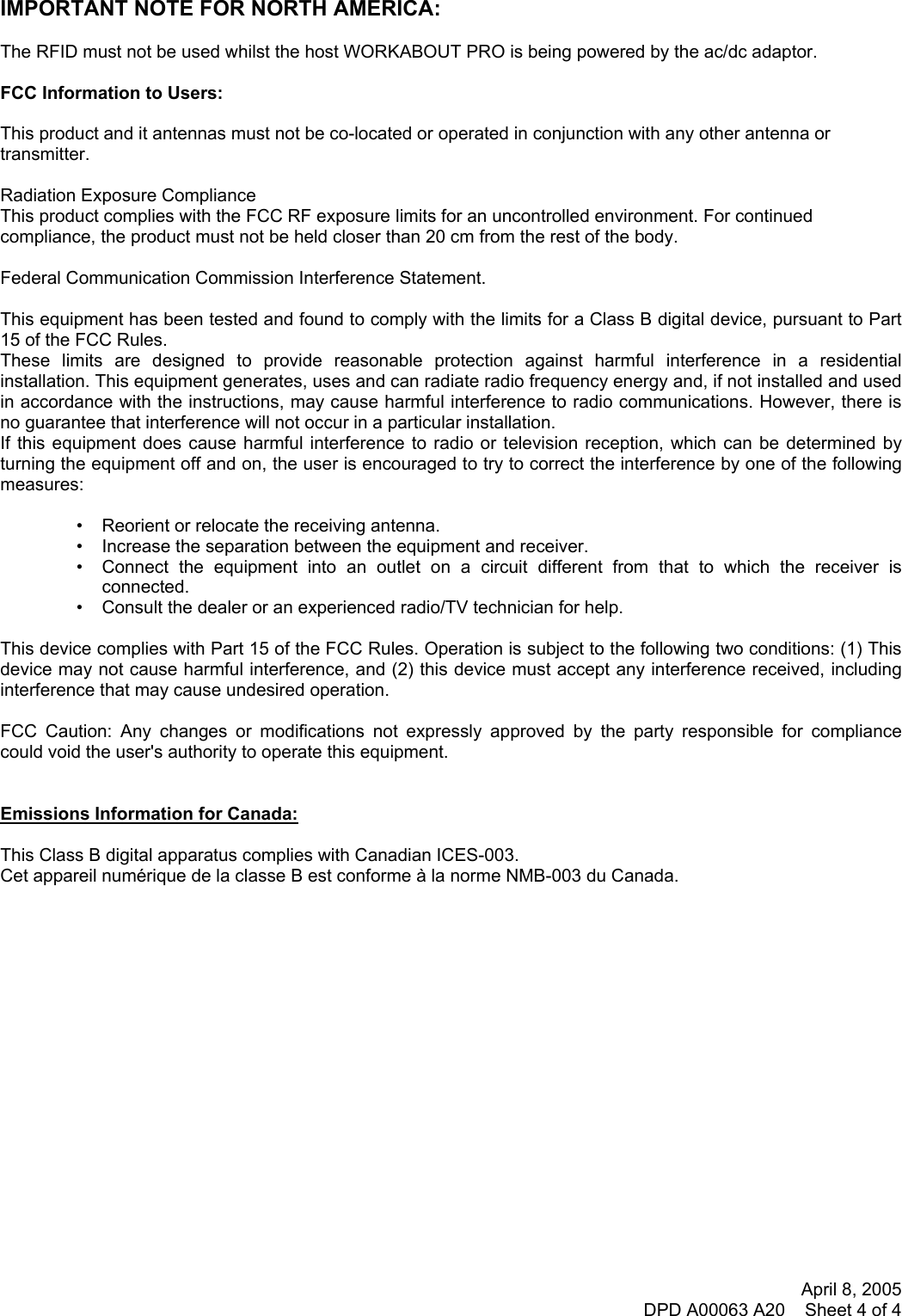 April 8, 2005 DPD A00063 A20    Sheet 4 of 4     IMPORTANT NOTE FOR NORTH AMERICA:  The RFID must not be used whilst the host WORKABOUT PRO is being powered by the ac/dc adaptor.  FCC Information to Users:  This product and it antennas must not be co-located or operated in conjunction with any other antenna or transmitter.  Radiation Exposure Compliance This product complies with the FCC RF exposure limits for an uncontrolled environment. For continued compliance, the product must not be held closer than 20 cm from the rest of the body.  Federal Communication Commission Interference Statement.  This equipment has been tested and found to comply with the limits for a Class B digital device, pursuant to Part 15 of the FCC Rules. These limits are designed to provide reasonable protection against harmful interference in a residential installation. This equipment generates, uses and can radiate radio frequency energy and, if not installed and used in accordance with the instructions, may cause harmful interference to radio communications. However, there is no guarantee that interference will not occur in a particular installation.  If this equipment does cause harmful interference to radio or television reception, which can be determined by turning the equipment off and on, the user is encouraged to try to correct the interference by one of the following measures:   •   Reorient or relocate the receiving antenna. •   Increase the separation between the equipment and receiver. •   Connect the equipment into an outlet on a circuit different from that to which the receiver is connected. •   Consult the dealer or an experienced radio/TV technician for help.   This device complies with Part 15 of the FCC Rules. Operation is subject to the following two conditions: (1) This device may not cause harmful interference, and (2) this device must accept any interference received, including interference that may cause undesired operation.   FCC Caution: Any changes or modifications not expressly approved by the party responsible for compliance could void the user&apos;s authority to operate this equipment.   Emissions Information for Canada:  This Class B digital apparatus complies with Canadian ICES-003. Cet appareil numérique de la classe B est conforme à la norme NMB-003 du Canada.   