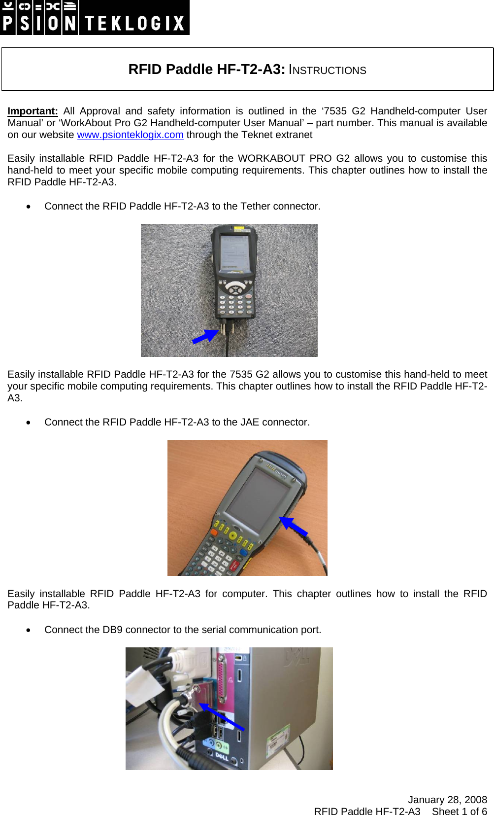 January 28, 2008 RFID Paddle HF-T2-A3    Sheet 1 of 6     RFID Paddle HF-T2-A3: INSTRUCTIONS   Important: All Approval and safety information is outlined in the ‘7535 G2 Handheld-computer User Manual’ or ‘WorkAbout Pro G2 Handheld-computer User Manual’ – part number. This manual is available on our website www.psionteklogix.com through the Teknet extranet  Easily installable RFID Paddle HF-T2-A3 for the WORKABOUT PRO G2 allows you to customise this hand-held to meet your specific mobile computing requirements. This chapter outlines how to install the RFID Paddle HF-T2-A3.  •  Connect the RFID Paddle HF-T2-A3 to the Tether connector.    Easily installable RFID Paddle HF-T2-A3 for the 7535 G2 allows you to customise this hand-held to meet your specific mobile computing requirements. This chapter outlines how to install the RFID Paddle HF-T2-A3.  •  Connect the RFID Paddle HF-T2-A3 to the JAE connector.    Easily installable RFID Paddle HF-T2-A3 for computer. This chapter outlines how to install the RFID Paddle HF-T2-A3.  •  Connect the DB9 connector to the serial communication port.     