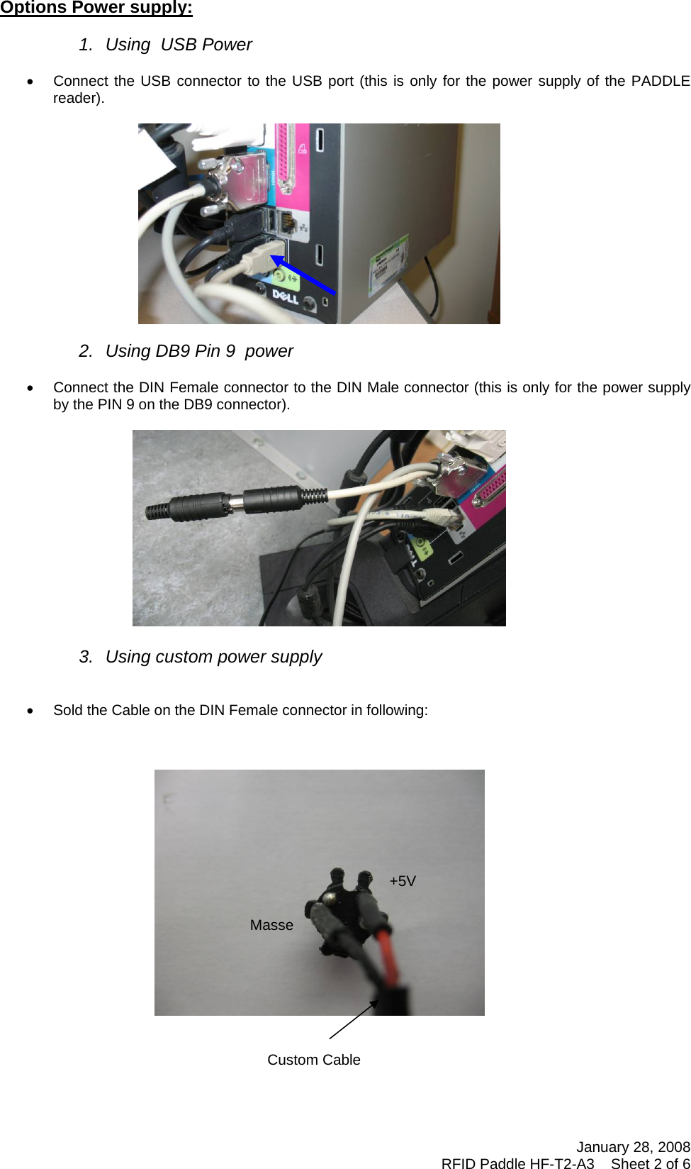 January 28, 2008 RFID Paddle HF-T2-A3    Sheet 2 of 6  Options Power supply:  1.  Using  USB Power  •  Connect the USB connector to the USB port (this is only for the power supply of the PADDLE reader).    2.  Using DB9 Pin 9  power  •  Connect the DIN Female connector to the DIN Male connector (this is only for the power supply by the PIN 9 on the DB9 connector).    3.  Using custom power supply   •  Sold the Cable on the DIN Female connector in following:            Custom Cable+5VMasse