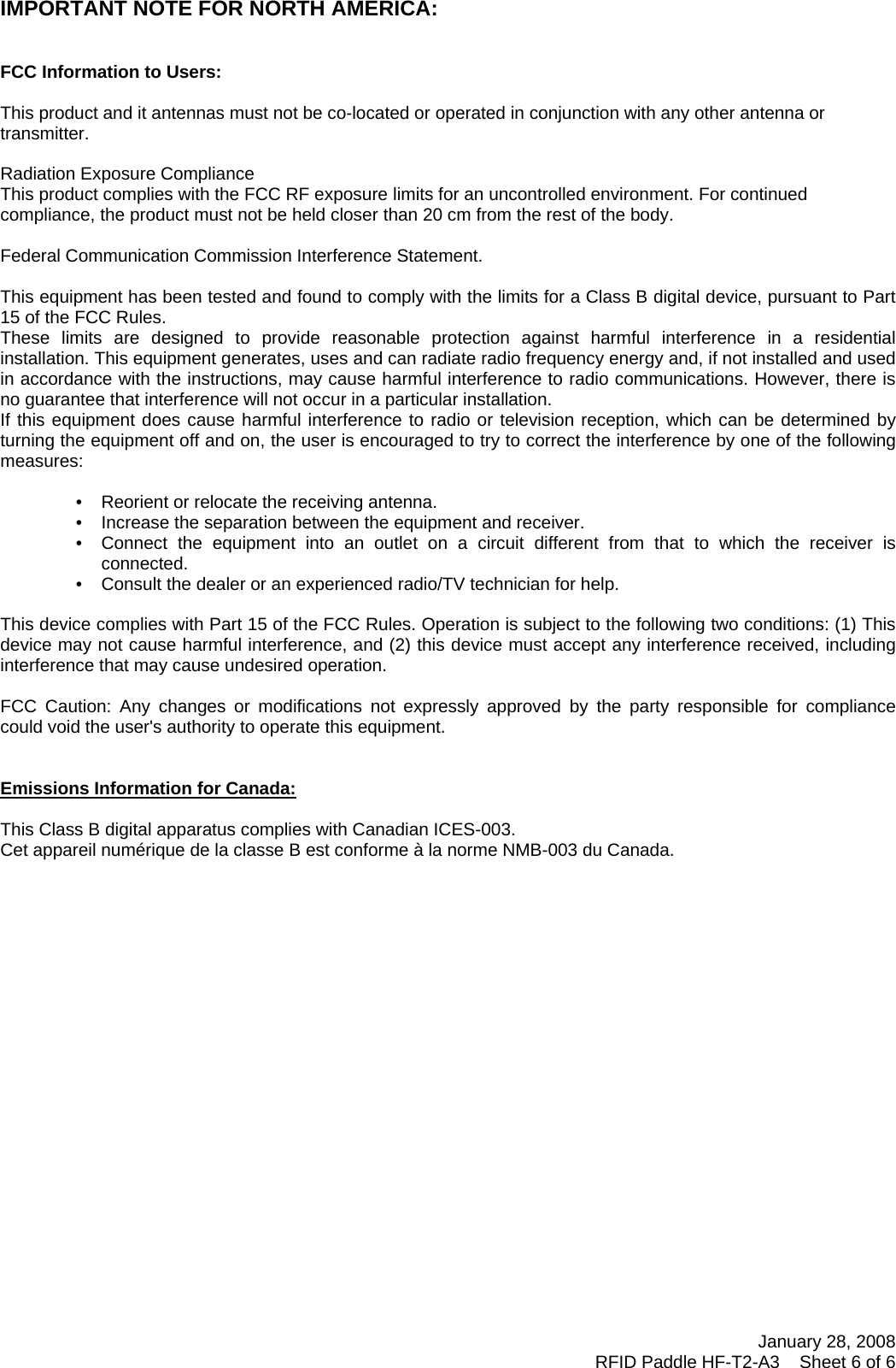 January 28, 2008 RFID Paddle HF-T2-A3    Sheet 6 of 6    IMPORTANT NOTE FOR NORTH AMERICA:   FCC Information to Users:  This product and it antennas must not be co-located or operated in conjunction with any other antenna or transmitter.  Radiation Exposure Compliance This product complies with the FCC RF exposure limits for an uncontrolled environment. For continued compliance, the product must not be held closer than 20 cm from the rest of the body.  Federal Communication Commission Interference Statement.  This equipment has been tested and found to comply with the limits for a Class B digital device, pursuant to Part 15 of the FCC Rules. These limits are designed to provide reasonable protection against harmful interference in a residential installation. This equipment generates, uses and can radiate radio frequency energy and, if not installed and used in accordance with the instructions, may cause harmful interference to radio communications. However, there is no guarantee that interference will not occur in a particular installation.  If this equipment does cause harmful interference to radio or television reception, which can be determined by turning the equipment off and on, the user is encouraged to try to correct the interference by one of the following measures:    •   Reorient or relocate the receiving antenna. •   Increase the separation between the equipment and receiver. •   Connect the equipment into an outlet on a circuit different from that to which the receiver is connected. •   Consult the dealer or an experienced radio/TV technician for help.   This device complies with Part 15 of the FCC Rules. Operation is subject to the following two conditions: (1) This device may not cause harmful interference, and (2) this device must accept any interference received, including interference that may cause undesired operation.   FCC Caution: Any changes or modifications not expressly approved by the party responsible for compliance could void the user&apos;s authority to operate this equipment.   Emissions Information for Canada:  This Class B digital apparatus complies with Canadian ICES-003. Cet appareil numérique de la classe B est conforme à la norme NMB-003 du Canada.    