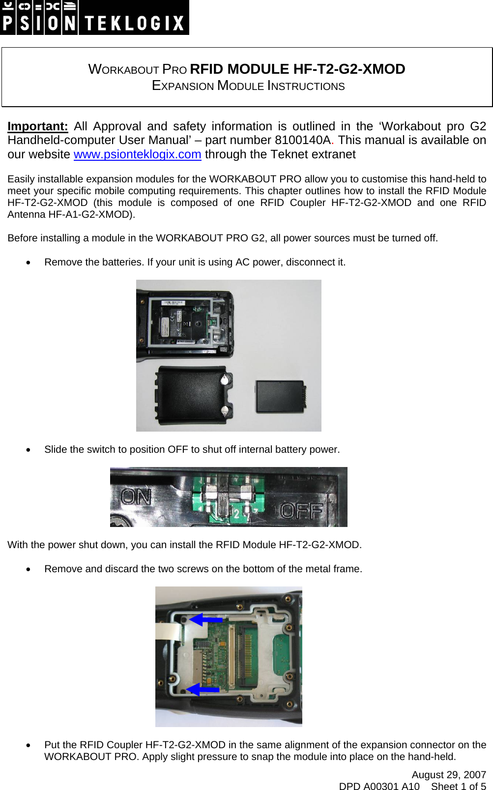 August 29, 2007 DPD A00301 A10    Sheet 1 of 5     WORKABOUT PRO RFID MODULE HF-T2-G2-XMOD  EXPANSION MODULE INSTRUCTIONS   Important: All Approval and safety information is outlined in the ‘Workabout pro G2 Handheld-computer User Manual’ – part number 8100140A. This manual is available on our website www.psionteklogix.com through the Teknet extranet  Easily installable expansion modules for the WORKABOUT PRO allow you to customise this hand-held to meet your specific mobile computing requirements. This chapter outlines how to install the RFID Module HF-T2-G2-XMOD (this module is composed of one RFID Coupler HF-T2-G2-XMOD and one RFID Antenna HF-A1-G2-XMOD).  Before installing a module in the WORKABOUT PRO G2, all power sources must be turned off.  •  Remove the batteries. If your unit is using AC power, disconnect it.    •  Slide the switch to position OFF to shut off internal battery power.    With the power shut down, you can install the RFID Module HF-T2-G2-XMOD.  •  Remove and discard the two screws on the bottom of the metal frame.    •  Put the RFID Coupler HF-T2-G2-XMOD in the same alignment of the expansion connector on the WORKABOUT PRO. Apply slight pressure to snap the module into place on the hand-held. 