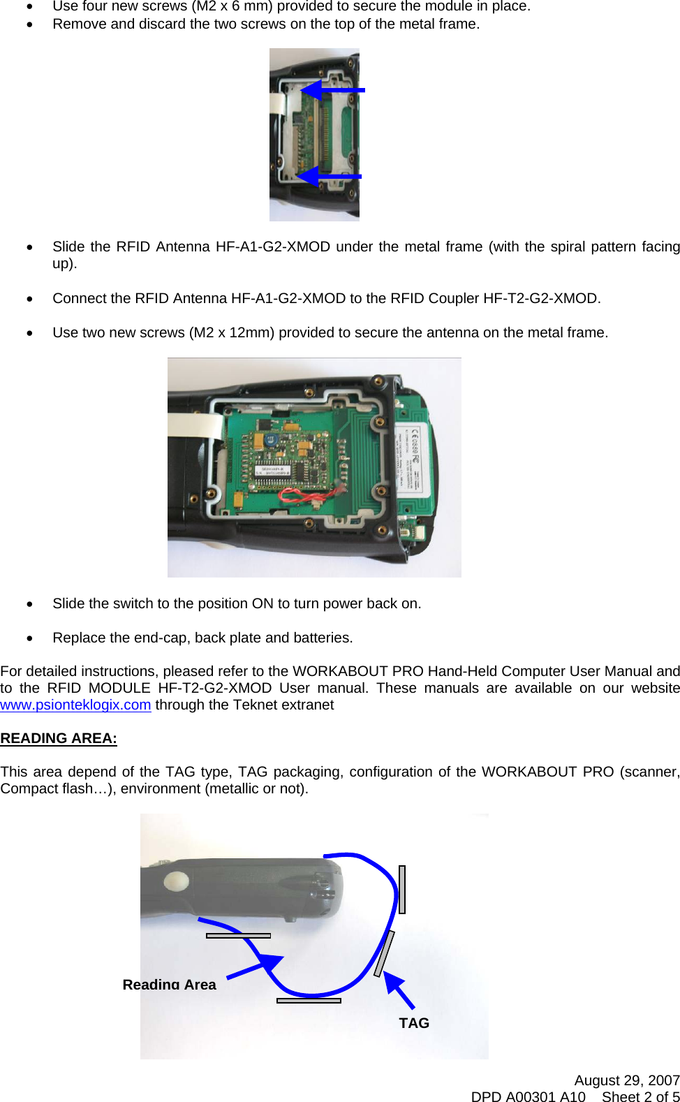 August 29, 2007 DPD A00301 A10    Sheet 2 of 5   •  Use four new screws (M2 x 6 mm) provided to secure the module in place. •  Remove and discard the two screws on the top of the metal frame.    •  Slide the RFID Antenna HF-A1-G2-XMOD under the metal frame (with the spiral pattern facing up).  •  Connect the RFID Antenna HF-A1-G2-XMOD to the RFID Coupler HF-T2-G2-XMOD.  •  Use two new screws (M2 x 12mm) provided to secure the antenna on the metal frame.    •  Slide the switch to the position ON to turn power back on.  •  Replace the end-cap, back plate and batteries.  For detailed instructions, pleased refer to the WORKABOUT PRO Hand-Held Computer User Manual and to the RFID MODULE HF-T2-G2-XMOD User manual. These manuals are available on our website www.psionteklogix.com through the Teknet extranet  READING AREA:  This area depend of the TAG type, TAG packaging, configuration of the WORKABOUT PRO (scanner, Compact flash…), environment (metallic or not).   TAGReading Area