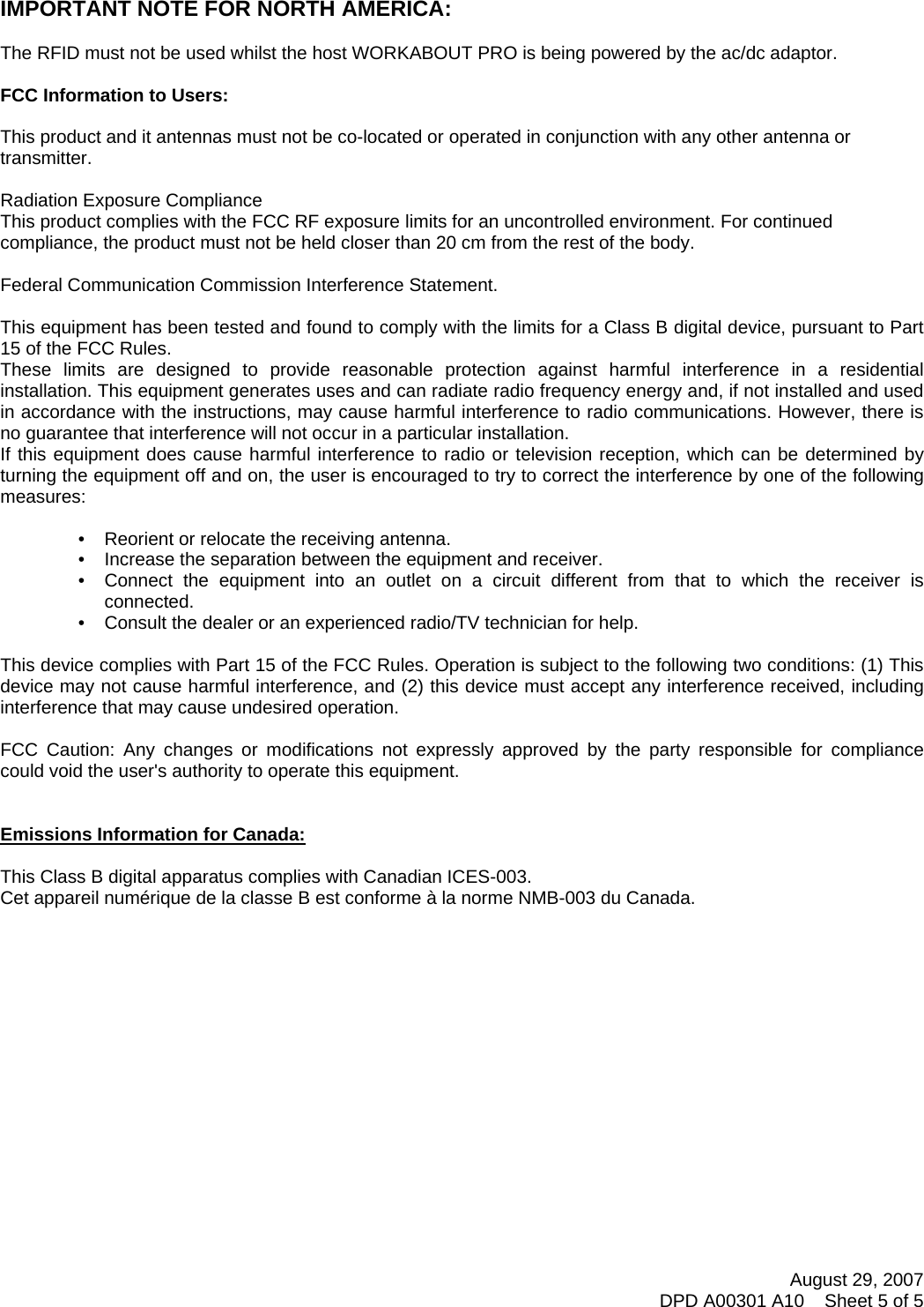 August 29, 2007 DPD A00301 A10    Sheet 5 of 5       IMPORTANT NOTE FOR NORTH AMERICA:  The RFID must not be used whilst the host WORKABOUT PRO is being powered by the ac/dc adaptor.  FCC Information to Users:  This product and it antennas must not be co-located or operated in conjunction with any other antenna or transmitter.  Radiation Exposure Compliance This product complies with the FCC RF exposure limits for an uncontrolled environment. For continued compliance, the product must not be held closer than 20 cm from the rest of the body.  Federal Communication Commission Interference Statement.  This equipment has been tested and found to comply with the limits for a Class B digital device, pursuant to Part 15 of the FCC Rules. These limits are designed to provide reasonable protection against harmful interference in a residential installation. This equipment generates uses and can radiate radio frequency energy and, if not installed and used in accordance with the instructions, may cause harmful interference to radio communications. However, there is no guarantee that interference will not occur in a particular installation.  If this equipment does cause harmful interference to radio or television reception, which can be determined by turning the equipment off and on, the user is encouraged to try to correct the interference by one of the following measures:    •   Reorient or relocate the receiving antenna. •   Increase the separation between the equipment and receiver. •   Connect the equipment into an outlet on a circuit different from that to which the receiver is connected. •   Consult the dealer or an experienced radio/TV technician for help.   This device complies with Part 15 of the FCC Rules. Operation is subject to the following two conditions: (1) This device may not cause harmful interference, and (2) this device must accept any interference received, including interference that may cause undesired operation.   FCC Caution: Any changes or modifications not expressly approved by the party responsible for compliance could void the user&apos;s authority to operate this equipment.   Emissions Information for Canada:  This Class B digital apparatus complies with Canadian ICES-003. Cet appareil numérique de la classe B est conforme à la norme NMB-003 du Canada.    