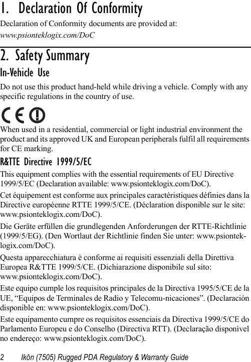 2 Ikôn (7505) Rugged PDA Regulatory &amp; Warranty Guide1.  Declaration Of Conformity                       Declaration of Conformity documents are provided at:www.psionteklogix.com/DoC2 .   S a f e t y  S u m m a r y                                                     In-Vehicle UseDo not use this product hand-held while driving a vehicle. Comply with any specific regulations in the country of use.When used in a residential, commercial or light industrial environment the product and its approved UK and European peripherals fulfil all requirements for CE marking.R&amp;TTE Directive 1999/5/ECThis equipment complies with the essential requirements of EU Directive 1999/5/EC (Declaration available: www.psionteklogix.com/DoC).Cet équipement est conforme aux principales caractéristiques définies dans la Directive européenne RTTE 1999/5/CE. (Déclaration disponible sur le site: www.psionteklogix.com/DoC).Die Geräte erfüllen die grundlegenden Anforderungen der RTTE-Richtlinie (1999/5/EG). (Den Wortlaut der Richtlinie finden Sie unter: www.psiontek-logix.com/DoC).Questa apparecchiatura è conforme ai requisiti essenziali della Direttiva Europea R&amp;TTE 1999/5/CE. (Dichiarazione disponibile sul sito: www.psionteklogix.com/DoC).Este equipo cumple los requisitos principales de la Directiva 1995/5/CE de la UE, “Equipos de Terminales de Radio y Telecomu-nicaciones”. (Declaración disponible en: www.psionteklogix.com/DoC).Este equipamento cumpre os requisitos essenciais da Directiva 1999/5/CE do Parlamento Europeu e do Conselho (Directiva RTT). (Declaração disponível no endereço: www.psionteklogix.com/DoC).